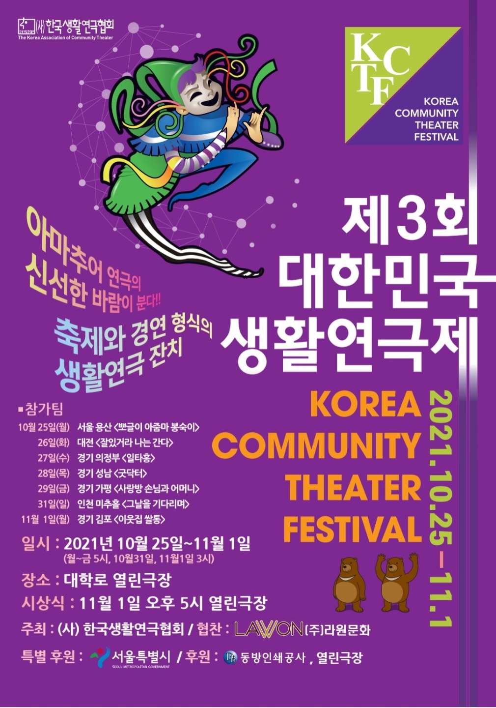 새 한국생활 연극협회
The Korea Association of Community Theater
KCTF
KOREA COMMUNITY THEATER FESTIVAL

아마추어 연극의
신선한 바람이 분다!!

축제와 경연 형식의
생활연극 잔치

제3회
대한민국
생활연극제
2021. 10. 25- 11. 1
KOREAN COMMUNITY THEATER FESTIVAL

■ 참가팀
10월 25일(월) 서울 용산 <뽀글이 아줌마 봉숙이>
26일(화) 대전 <잘있거라 나는 간다>
27일(수) 경기 의정부 <일타홍>
28일(목) 경기 성남 <굿닥터>
29일(금) 경기 가평 <사랑방 손님과 어머니>
31일(일) 인천 미추홀 <그날을 기다리며>
11월 1일(월) 경기 김포 <이웃집 쌀통>

일시 : 2021년 10월 25일~11월 1일
(월~금 5시, 10월31일, 11월1일 3시)
장소 : 대학로 열린극장
시상식 : 11월 1일 오후 5시 열린극장
주최 : (사) 한국생활연극협회 / 협찬 : LAMON (주)라원문화
특별 후원: 서울특별시 / 후원: IP 동방인쇄 공사, 열린극장