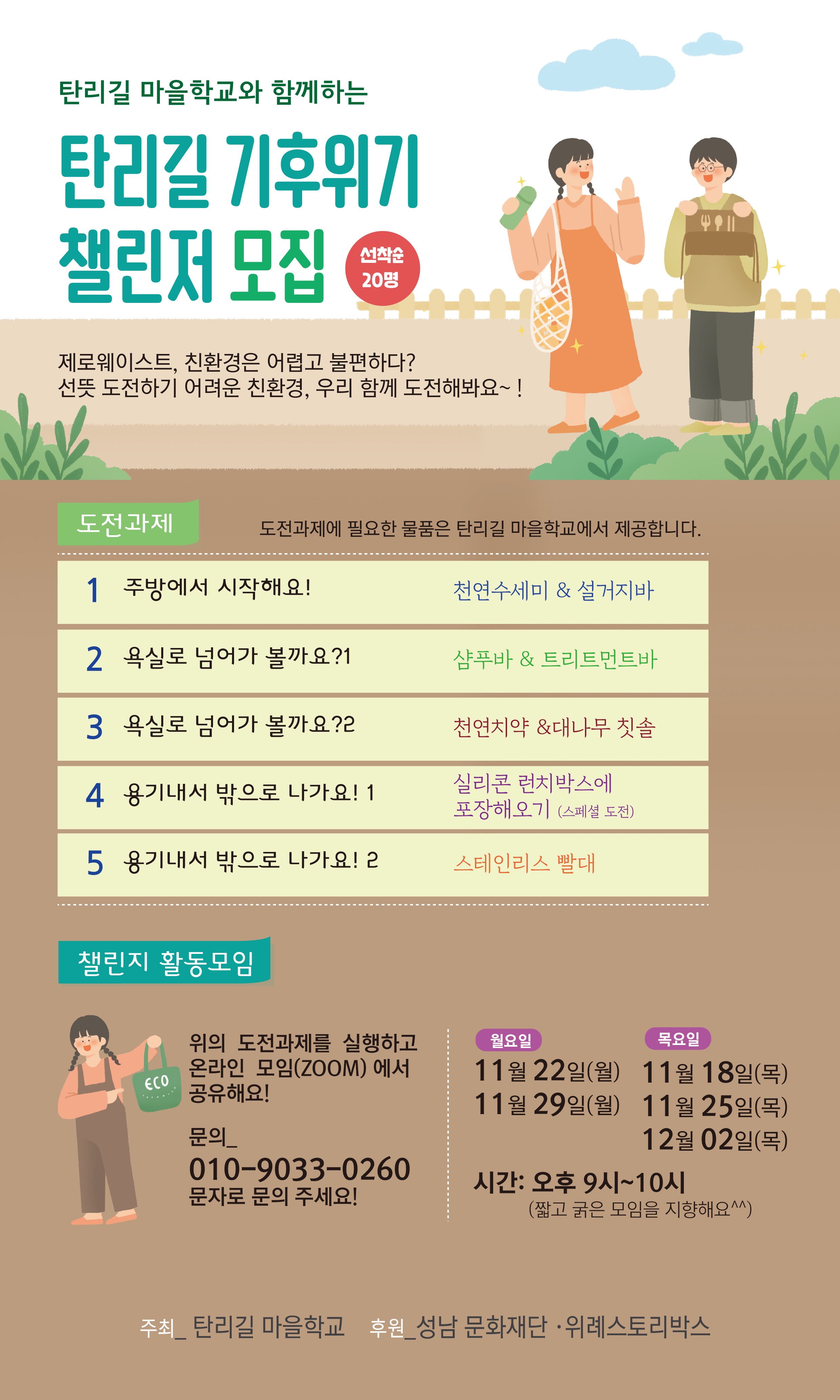 탄리길 마을학교와 함께하는
탄리길 기후위기
챌린저 모집 선착순20명
제로웨이스트, 친환경은 어렵고 불편하다?
선뜻 도전하기 어려운 친환경, 우리 함께 도전해봐요~!

도전과제
도전과제에 필요한 물품은 탄리길 마을학교에서 제공합니다.
1 주방에서 시작해요!	천연수세미 & 설거지바
2 욕실로 넘어가 볼까요?1	샴푸바 & 트리트먼트바
3 욕실로 넘어가 볼까요?2	천연치약 & 대나무 칫솔
4 용기내서 밖으로 나가요!1	실리콘 런치박스에 포장해오기(스페셜 도전)
5 용기내서 밖으로 나가요!2	스테인리스 빨대

챌린지 활동모임
위의 도전과제를 실행하고
온라인 모임(ZOOM)에서 공유해요!
문의_ 010-9033-0260
문자로 문의 주세요!
월요일
11월 22일(월)
11월 29일(월)
목요일
11월 18일(목)
11월 25일(목)
12월 02일(목)

시간 : 오후 9시~10시
(짧고 굵은 모임을 지향해요^^)

주최_탄리길 마을학교
후원_성남 문화재단, 위례스토리박스