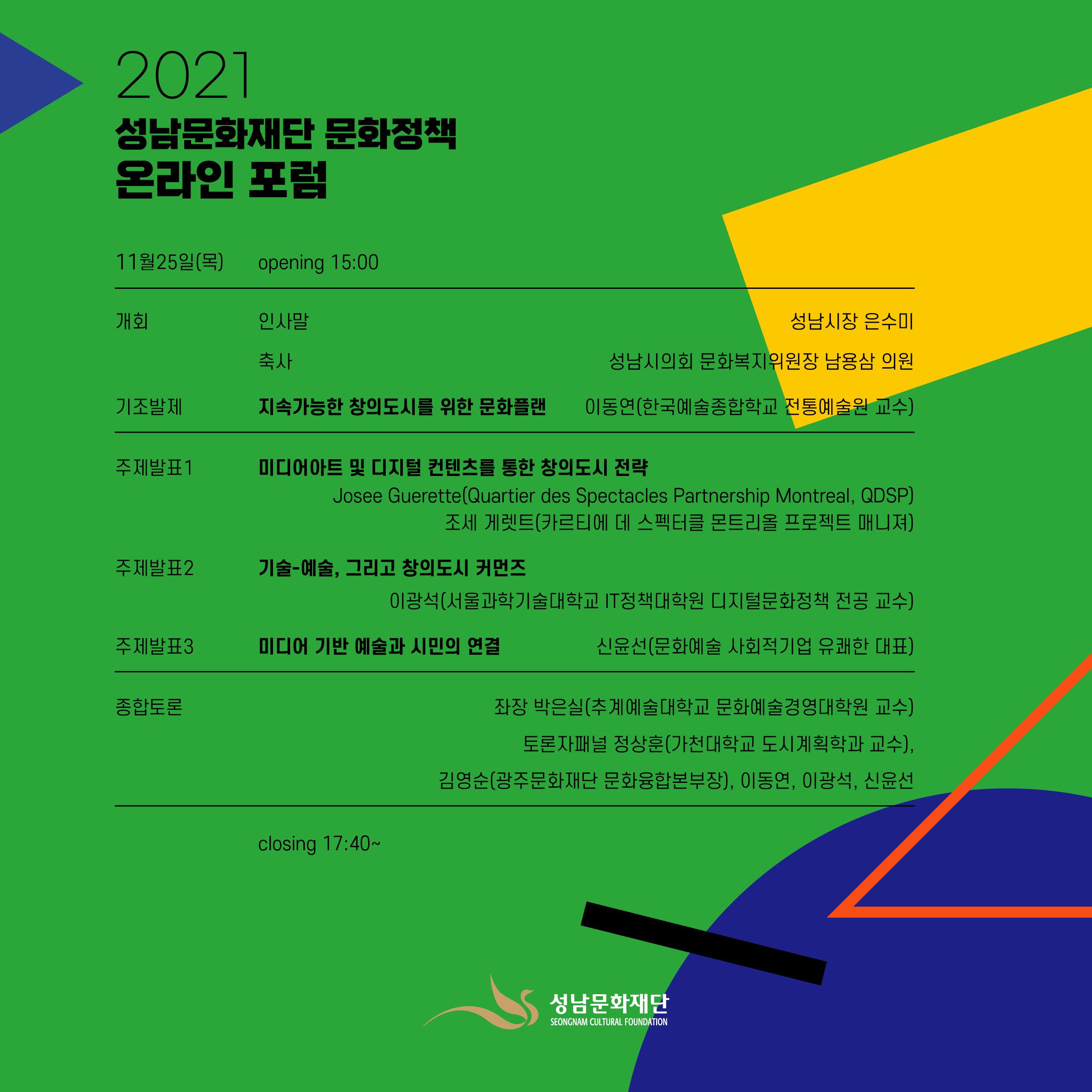 
program



11월25일(목)
opening 15:00

개회
인사말씀
축사
성남시장 은수미
성남시의회 문화복지위원장 남용삼 의원

기조발제
지속가능한 창의도시를 위한 문화플랜 

이동연(한국예술종합학교 전통예술원 교수)
주제발표1
미디어아트 및 디지털 컨텐츠를 통한 창의도시 전략

Josee Guerette(Quartier des Spectacles Partnership Montreal, QDSP)
조세 게렛트(카르티에 데 스펙터클 몬트리올 프로젝트 매니져)
주제발표2
기술-예술, 그리고 창의도시 커먼즈

이광석(서울과학기술대학교 IT정책대학원 디지털문화정책 전공 교수)
주제발표3
미디어 기반 예술과 시민의 연결

신윤선(문화예술 사회적기업 유쾌한 대표)
종합토론
좌장 박은실(추계예술대학교 문화예술경영대학원 교수)

토론자패널 정상훈(가천대학교 도시계획학과 교수), 김영순(광주문화재단 문화융합본부장), 이동연, 이광석, 신윤선

closing 17:40~

성남문화재단