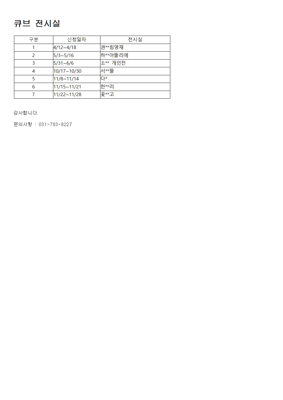 
큐브 전시실


구분
신청일자
전시실
1
4/12~4/18
권**림영재
2
5/3~5/16
하**아뜰리에
3
5/31~6/6
소** 개인전
4
10/17~10/30
서**뜰
5
11/8~11/14
다*
6
11/15~11/21
한**리
7
11/22~11/28
꽃**고



감사합니다.
 
문의사항 : 031-783-8227
 