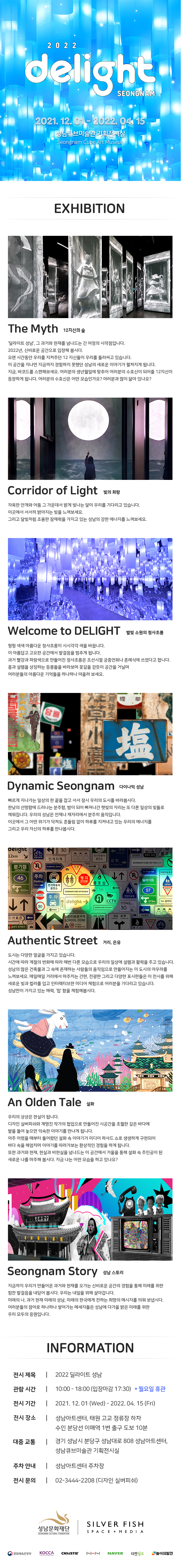 2022 delight SEONGNAM 2021. 12. 01 - 2022. 04 15 성남큐브미술관 기획전시실 Seongnam Cube Art Museun

EXHIBITION 

The Myth 12지신의 숲
'딜라이트 성남, 그 과거와 현재를 넘나드는 긴 여정의 시작점입니다. 2022년, 신비로운 공간으로 입장해 봅시다. 오랜 시간동안 우리를 지켜주던 12 지신들이 우리를 둘러싸고 있습니다. 이 공간을 지나면 지금까지 경험하지 못했던 성남의 새로운 이야기가 펼쳐지게 됩니다. 지금, 바코드를 스캔해보세요. 여러분의 생년월일에 맞추어 여러분의 수호신이 되어줄 12지신이 등장하게 됩니다. 여러분의 수호신은 어떤 모습인가요? 여러분과 많이 닮아 있나요?

Corridor of Light 빛의 회랑
자욱한 안개와 어둠 그 가운데서 밝게 빛나는 달이 우리를 기다리고 있습니다. 이곳에서 서서히 밝아지는 빛을 느껴보세요. 그리고 달빛처럼 조용한 잠재력을 가지고 있는 성남의 강한 에너지를 느껴보세요.

Welcome to DELIGHT 별빛 소원의 청사초롱
형형색색 아름다운 청사초롱이 시시각각 색을 바꿉니다. 이 아름답고 고요한 공간에서 발걸음을 멈추게 됩니다. 과거 빨강과 파랑색으로 만들어진 청사초롱은 조선시절 궁중연회나 혼례식에 쓰였다고 합니다. 흥과 설렘을 상징하는 등롱들을 바라보며 꽃길을 걷듯이 공간을 거닐며 여러분들의 아름다운 기억들을 하나하나 떠올려 보세요.

Dynamic Seongnam 다이나믹 성남
빠르게 지나가는 일상의 한 끝을 잡고 서서 잠시 우리의 도시를 바라봅시다. 한낮의 선명함에 드러나는 분주함, 밤이 되어 빠져나간 햇빛의 자리는 또 다른 일상의 빛들로 채워집니다. 우리의 성남은 언제나 제자리에서 분주히 움직입니다. 이곳에서 그 어떤 위기가 닥쳐도 흔들림 없이 하루를 지켜내고 있는 우리의 에너지를 그리고 우리 자신의 하루를 만나봅시다.

Authentic Street 거리, 은유
도시는 다양한 얼굴을 가지고 있습니다. 시간에 따라 계절의 변화에 따라 매번 다른 모습으로 우리의 일상에 설렘과 활력을 주고 있습니다. 성남의 많은 건축물과 그 속에 존재하는 사람들의 움직임으로 만들어지는 이 도시의 아우라를 느껴보세요. 매일매일 거리에서 마주치는 간판, 전광판 그리고 다양한 표시판들은 이 전시를 위해 새로운 빛과 컬러를 입고 인터랙티브한 미디어 체험으로 여러분을 기다리고 있습니다. 성남만이 가지고 있는 매력, '힙' 함을 체험해봅시다.

An Olden Tale 설화
우리의 상상은 현실이 됩니다. 디자인 실버피쉬와 계명진 작가의 협업으로 만들어진 시공간을 초월한 깊은 바다에 발을 들여 놓으면 익숙한 이야기를 만나게 됩니다. 아주 어렸을 때부터 들어왔던 설화 속 이야기가 미디어 파사드 쇼로 생생하게 구현되어 바다 속을 헤엄치며 이야기를 따라가보는 환상적인 경험을 하게 됩니다. 또한 과거와 현재, 현실과 비현실을 넘나드는 이 공간에서 거울을 통해 설화 속 주인공이 된 새로운 나를 마주해 봅시다. 지금 나는 어떤 모습을 하고 있나요?

Seongnam Story 성남 스토리
지금까지 우리가 만들어온 과거와 현재를 오가는 신비로운 공간의 경험을 통해 미래를 위한 힘찬 발걸음을 내딛어 봅시다. 우리는 내일을 위해 살아갑니다. 미래의 나, 과거 현재 미래의 성남, 미래의 한국에게 전하는 희망의 메시지를 띄워 보냅시다. 여러분들의 참여로 하나하나 쌓여가는 메세지들은 성남에 다가올 밝은 미래를 위한 우리 모두의 응원입니다.

INFORMATION

전시 제목 | 2022 딜라이트 성남
관람 시간 | 10:00 - 18:00 (입장마감 17:30) * 월요일 휴관
전시 기간 | 2021.12.01 (Wed) - 2022. 04. 15 (Fri)
전시 장소 | 성남아트센터, 태원 고교 정류장 하차 수인 분당선 이매역 1번 출구 도보 10분
대중 교통 | 경기 성남시 분당구 성남대로 808 성남아트센터, 성남큐브미술관 기획전시실
주차 안내 | 성남아트센터 주차장 
전시 문의 | 02-3444-2208 (디자인 실버피쉬)

성남문화재단 SEONGNAM CULTURAL FOUNDATION
SILVER FISH SPACE + MEDIA
문화체육관광부
KOCCA
NAVER
티켓링크
놀이의발견
