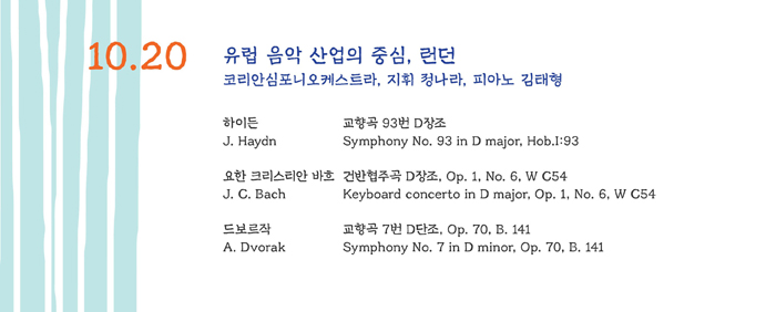 10.20 유럽 음악 산업의 중심, 런던

하이든 교향곡 93번 D장조
J. Haydn Symphony No. 93 in D major, Hob.I:93

요한 크리스티안 바흐 건반협주곡 D장조 Op. 1, No. 6, W C54
J. C. Bach Keyboard concerto in D major, Op. 1, No. 6, W C54

드보르작 교향곡 8번 D단조, Op. 80, B, 141
A. Dvorak Symphony No. 7 in D minor, Op. 70, B, 141