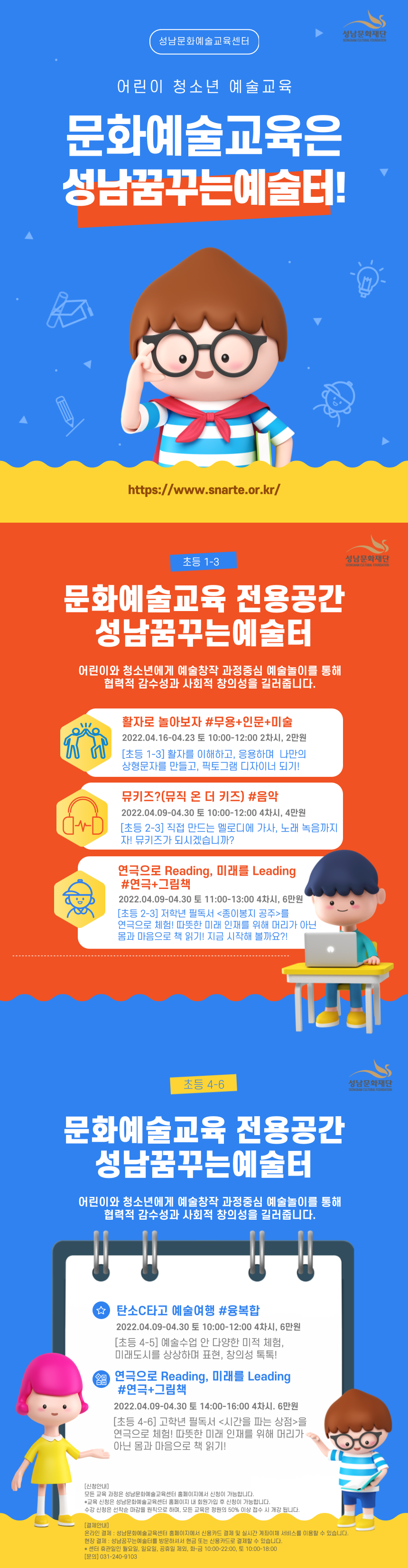 성남문화예술교육센터
어린이 청소년 예술교육
문화예술교육은 성남꿈꾸는예술터!
https://www.snarte.or.kr/

초등 1-3
문화예술교육 전용공간
성남꿈꾸는예술터
어린이와 청소년에게 예술창작 과정중심 예술놀이를 통해 협력적 감수성과 사회적 창의성을 길러줍니다.

활자로 놀아보자 #무용+인문+미술
2022.04.16-04.23 토 10:00-12:00 2차시, 2만원
[초등 1-3] 활자를 이해하고, 응용하며 나만의상형문자를 만들고, 픽토그램 디자이너 되기!

뮤키즈?(뮤직 온 더 키즈) #음악
2022.04.09-04.30 토 10:00-12:00 4차시, 4만원
[초등 2-3] 직접 만드는 멜로디에 가사, 노래 녹음까지 
자! 뮤키즈가 되시겠습니까?

연극으로 Reading, 미래를 Leading #연극+그림책
2022.04.09-04.30 토 11:00-13:00 4차시, 6만원
[초등 2-3] 저학년 필독서 <종이봉지 공주> 를 연극으로 체험! 따뜻한 미래 인재를 위해 머리가 아닌
몸과 마음으로 책 읽기! 지금 시작해 볼까요?

초등 4-6
문화예술교육 전용공간
성남꿈꾸는예술터
어린이와 청소년에게 예술창작 과정중심 예술놀이를 통해 협력적 감수성과 사회적 창의성을 길러줍니다.

탄소C타고 예술여행 #융복합
2022.04.09-04.30 토 10:00-12:00 4차시, 6만원
[초등 4-5] 예술수업 안 다양한 미적 체험, 
미래도시를 상상하며 표현, 창의성 톡톡!

연극으로 Reading, 미래를 Leading #연극+그림책
2022.04.09-04.30 토 14:00-16:00 4차시, 6만원
[초등 4-6] 고학년 필독서 <시간을 파는 상점> 를 연극으로 체험! 따뜻한 미래 인재를 위해 머리가 아닌
몸과 마음으로 책 읽기! 

[신청안내]
모든 교육 과정은 성남문화예술교육센터 홈페이지에서 신청이 가능합니다.
*교육 신청은 성남문화예술교육센터 홈페이지 내 회원가입 후 신청이 가능합니다.
수강 신청은 선착순 마감을 원칙으로 하며, 모든 교육은 정원의 50% 이상 접수 시 개강 됩니다.

[결제안내]
온라인 결제 : 성남문화예술교육센터 홈페이지에서 신용카드 결제 및 실시간 계좌이체 서비스를 이용할 수 있습니다.
현장 결제 : 성남꿈꾸는예술터를 방문하셔서 현금 또는 신용카드로 결제할 수 있습니다.
* 센터 휴관일인 월요일, 일요일, 공휴일 제외, 화-금 10:00-22:00, 토 10:00-18:00 
[문의] 031-240-9103
