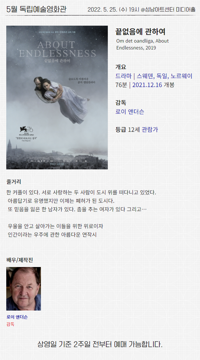 5월 독립예술영화관
2022. 5. 25. (수) 19시 @성남아트센터 미디어홀
끝없음에 관하여
Om det oandliga, About Endlessness, 2019
개요
드라마 | 스웨덴, 독일, 노르웨이
76분 | 2021.12.16 개봉
감독
로이 앤더슨
등급 12세 관람가
줄거리
한 커플이 있다. 서로 사랑하는 두 사람이 도시 위를 떠다니고 있었다.
아름답기로 유명했지만 이제는 폐허가 된 도시다.
또 믿음을 잃은 한 남자가 있다. 춤을 추는 여자가 있다 그리고…
우울을 안고 살아가는 이들을 위한 위로이자
인간이라는 우주에 관한 아름다운 연작시
배우/제작진
로이 앤더슨 감독
상영일 기준 2주일 전부터 예매 가능합니다.