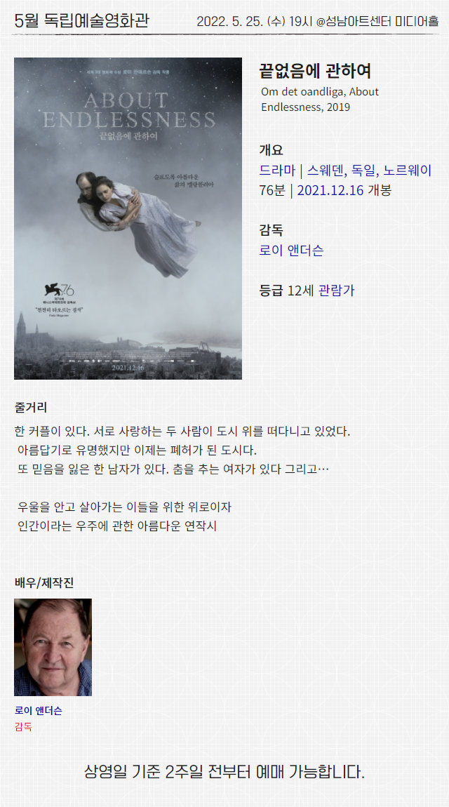 5월 독립예술영화관
2022. 5. 25. (수) 19시 @성남아트센터 미디어홀

끝없음에 관하여
Om det oandliga, About Endlessness, 2019

개요
드라마 | 스웨덴, 독일, 노르웨이
76분 | 2021.12.16 개봉

감독 
로이 앤더슨

등급 12세 관람가

줄거리
한 커플이 있다. 서로 사랑하는 두 사람이 도시 위를 떠다니고 있었다.
 아름답기로 유명했지만 이제는 폐허가 된 도시다.
 또 믿음을 잃은 한 남자가 있다. 춤을 추는 여자가 있다 그리고…
 
 우울을 안고 살아가는 이들을 위한 위로이자
 인간이라는 우주에 관한 아름다운 연작시

배우/제작진
로이 앤더슨 감독

상영일 기준 2주일 전부터 예매 가능합니다.