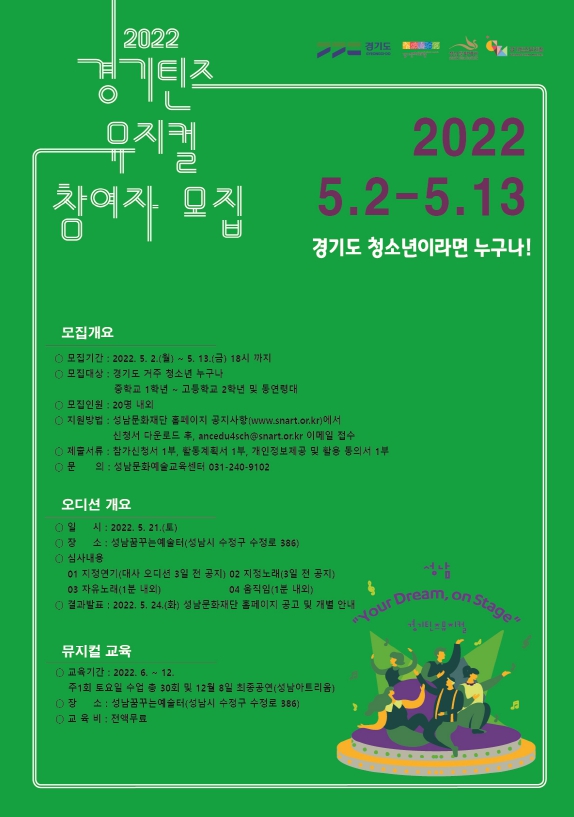 2022 경기틴즈뮤지컬 참여자 모집
주최 : 경기도, 경기문화재단
주관 : 재단법인성남문화재단
경기도 청소년이라면 누구나

모집개요                                
 ○ 모집기간 : 2022. 5. 2.(월) ~ 5. 13.(금) 18시 까지
 ○ 모집대상 : 경기도 거주 청소년 누구나           중학교 1학년 ~ 고등학교 2학년 및 동연령대
 ○ 모집인원 : 20명 내외
 ○ 지원방법 : 성남문화재단 홈페이지 공지사항(www.snart.or.kr)에서 신청서 다운로드 후, ancedu4sch@snart.or.kr 이메일 접수
 ○ 제출서류 : 참가신청서 1부, 활동계획서 1부, 개인정보제공 및 활용 동의서 1부
 ○ 신청문의 : 성남문화예술교육센터 031-240-9102

오디션 개요                                
 ○ 일    시 : 2022. 5. 21.(토)
 ○ 장    소 : 성남문화예술교육센터(성남시 수정구 수정로 386, 성남꿈꾸는예술터)
 ○ 심사내용 
    1. 지정연기(대사는 오디션 3일 전 공지)
    2. 지정노래(3일 전 공지)
    3. 자유노래(1분 내외)
    4. 움직임(1분 내외)
 ○ 결과발표 : 2022. 5. 24.(화) 성남문화재단 홈페이지 공고 및 개별 안내

뮤지컬 교육                               
 ○ 교육기간 : 2022. 6. ~ 12.  주1회 토요일 수업 총30회 및 12월 8일 최종공연(성남아트리움)
 ○ 장    소 : 성남문화예술교육센터(성남시 수정구 수정로 386, 성남꿈꾸는예술터)
 ○ 교 육 비 : 전액무료


