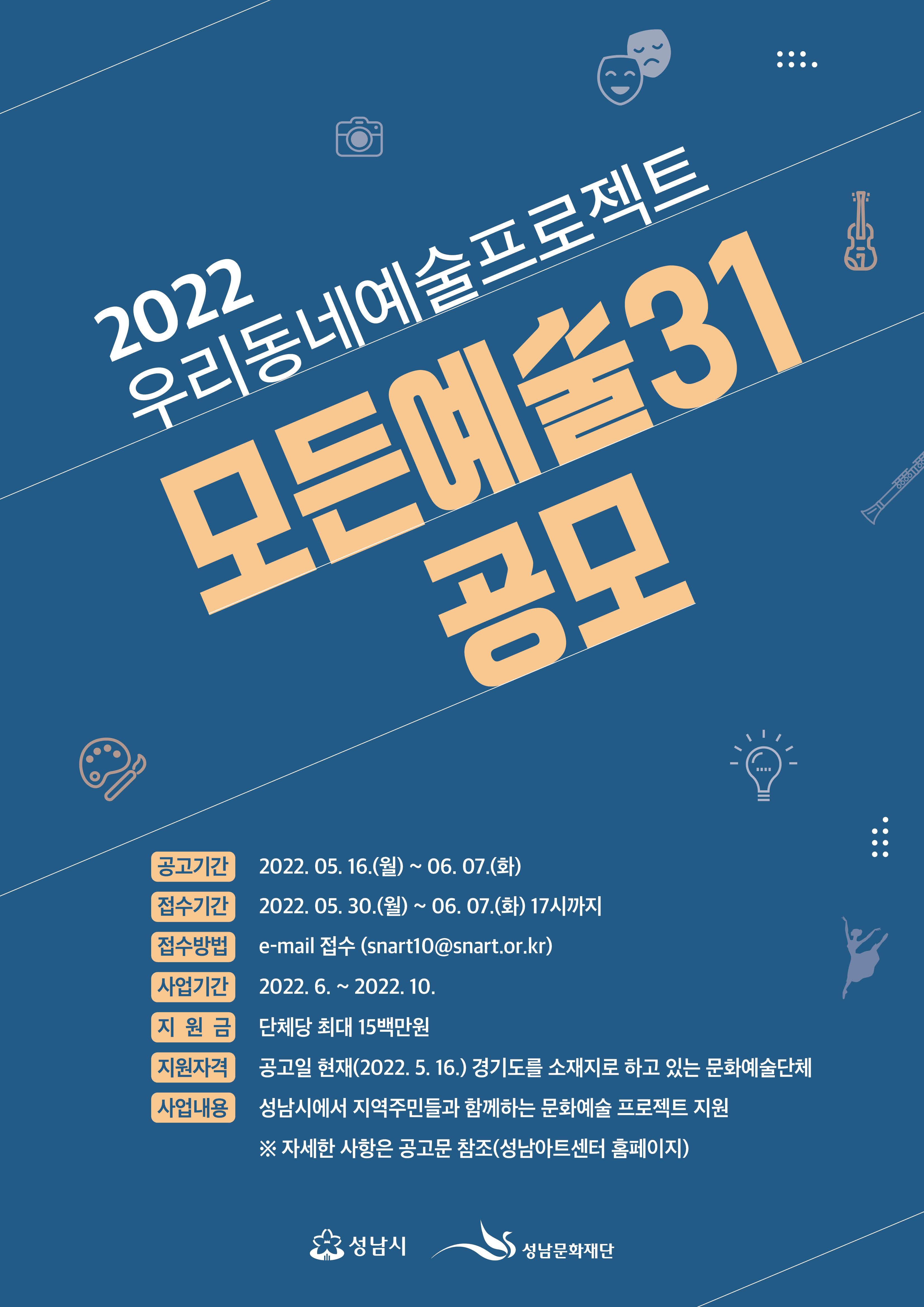 2022
우리동네예술프로젝트
모든예술31
공모

공고기간 2022. 05 16.(월) ~ 06. 07.(화)
접수기간 2022. 05. 30.(월) ~ 06. 07.(화) 17시까지
접수방법 e-mail 접수 (snart10@snart.or.kr)
사업기간 2022. 6. ~ 2022. 10.
지원금 단체당 최대 15백만원
지원자격 공고일 현재(2022. 5. 16.) 경기도를 소재지로 하고 있는 문화예술단체
※자세한 사항은 공고문 참조(성남아트센터 홈페이지)

성남시 성남문화재단