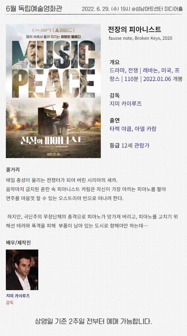 6월 독립예술영화관
2022. 6. 29. (수) 19시 @성남아트센터 미디어홀
전장의 피아니스트
fausse note, Broken Keys, 2020
개요
드라마, 전쟁 | 레바논, 미국, 프랑스 | 110분 | 2022.01.06 개봉
감독
지미 카이루즈
출연
타렉 야쿱, 아델 카람
등급 12세 관람가
줄거리
매일 총성이 울리는 전쟁터가 되어 버린 시리아의 세카.
음악마저 금지된 혼란 속 피아니스트 카림은 자신이 가장 아끼는 피아노를 팔아
연주를 마음껏 할 수 있는 오스트리아 빈으로 떠나려 한다.
하지만, 극단주의 무장단체의 총격으로 피아노가 망가져 버리고, 피아노를 고치기 위해선 테러와 폭격을 피해 부품이 남아 있는 도시로 향해야만 하는데…
배우/제작진
지미 카이루즈 감독
상영일 기준 2주일 전부터 예매 가능합니다.