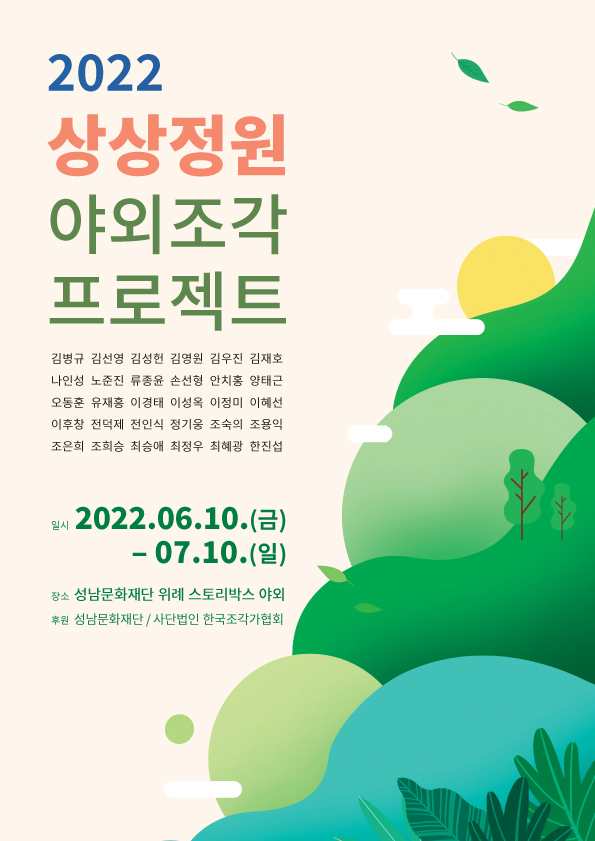 2022
상상정원
야외조각
프로젝트
김병규 김선영 김성헌 김영원 김우진 김재호
나인성 노준진 류종윤 손선 안치홍 양태근
오동훈 유재흥 이경태 이성옥 이정미 이혜선
이후창 전덕제 전인식 정기웅 조숙의 조용익
조은희 조회승 최승애 최정우 최혜광 한진섭
일시 2022. 06.10.(금) - 07. 10.(일)
장소 성남문화재단 위례 스토리박스 야외광장
주최·주관 사) 성남조각협회 | 후원 성남문화재단
도슨트 프로그램(고연수 평론가)
2022, 06.12(일) 오후 3~5시(1회차)
06.19(토) 오후 2~4시(2회차)
06.26(일) 오후 2~4시 (3회차)
07.03(일) 오후 2~4시 (4회차)
I'm a Artist, too, 공공미술 프로젝트
2022. 06.19(일) 오후 2~4시(조은희 작가)
07.03(일) 오후 2~4시 (김성헌, 유리 작가)
접/수/문/의 사무국장 010-9396-2954