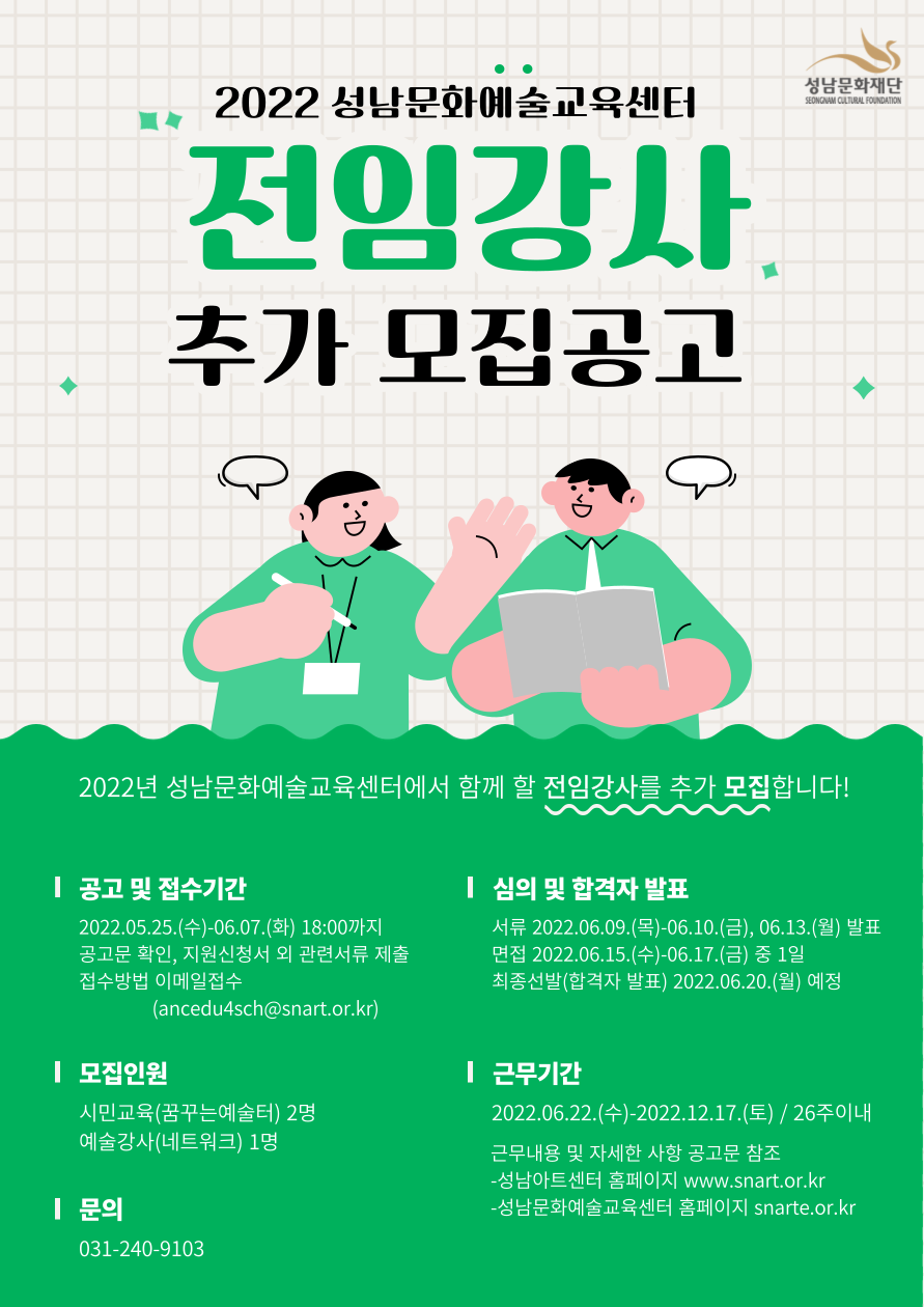 2022 성남문화예술교육센터
전임강사 추가 모집공고
2022년 성남문화예술교육센터에서 함께 할 전임강사를 추가 모집합니다.
공고 및 접수기간
2022.05.25.(수)-06.07.(화) 18:00까지
공고문 확인, 지원신청서 외 관련서류 제출
접수방법 이메일접수
(ancedu4sch@snart.or.kr) 
심의 및 합격자 발표
서류 2022.06.09.(목)-06.10.(금), 06.13.(월) 발표
면접 2022.06.15.(수)-06.17.(금) 중 1일
최종선발(합격자 발표) 2022.06.20.(월) 예정
모집인원
시민교육(꿈꾸는예술터) 2명  
예술강사(네트워크) 1명
근무기간
2022.06.22.(수)-2022.12.17.(토) / 26주이내
근무내용 및 자세한 사항 공고문 참조
-성남아트센터 홈페이지 www.snart.or.kr
-성남문화예술교육센터 홈페이지 snarte.or.kr
문의
031-240-9103


