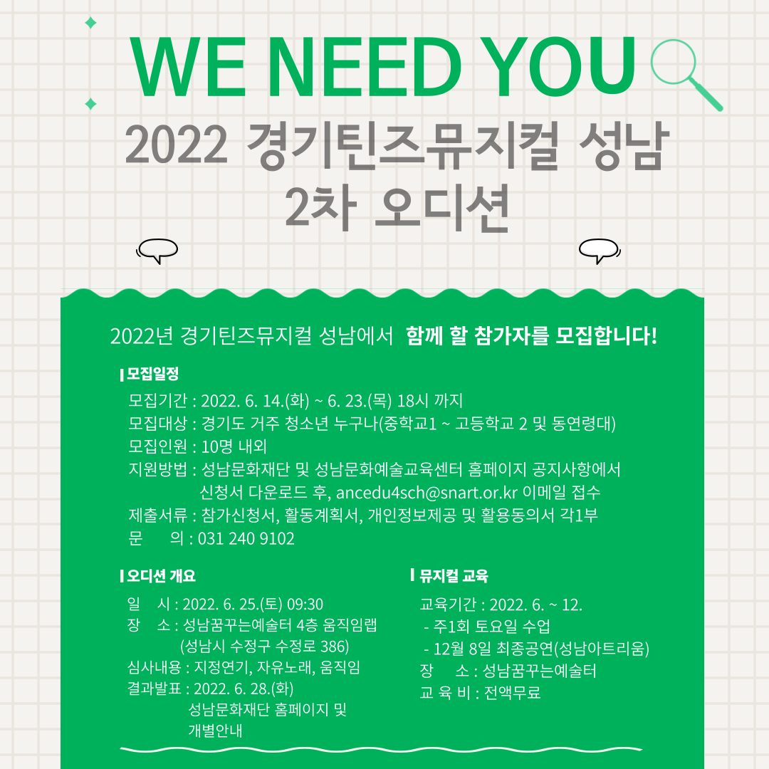 WE NEED YOU
2022 경기틴즈뮤지컬 성남 2차 오디션
2022년 경기틴즈뮤지컬 성남에서 함께 할 참가자를 모집합니다!

모집일정
모집기간 2022. 6. 14.(화) ~ 6. 23.(목) 18시 까지
모집대상 경기도 거주 청소년 누구나(중학교1 ~ 고등학교2 및 동연령대)
모집인원 10명 내외
지원방법 성남문화재단 홈페이지 및 성남문화예술교육센터 공지사항에서 신청서 다운로드 후, 
ancedu4sch@snart.or.kr 이메일 접수
제출서류 참가신청서 1부, 활동계획서 1부, 개인정보제공 및 활용 동의서 1부
문의 성남문화예술교육센터 031 240 9102

오디션 개요
일   시 2022. 6. 25.(토) 09:30
장   소 성남꿈꾸는예술터(성남시 수정구 수정로 386)
심사내용 1. 지정연기  2. 자유노래  3. 움직임
결과발표 2022. 6. 28.(화) 성남문화재단 홈페이지 공고 및 개별안내

뮤지컬 교육
교육기간 2022. 6. ~ 12.
 - 주1회 토요일 수업 및 12월 8일 최종 공연(성남아트리움)
장  소 성남꿈꾸는 예술터(성남시 수정구 수정로 386)
교육비 전액무료