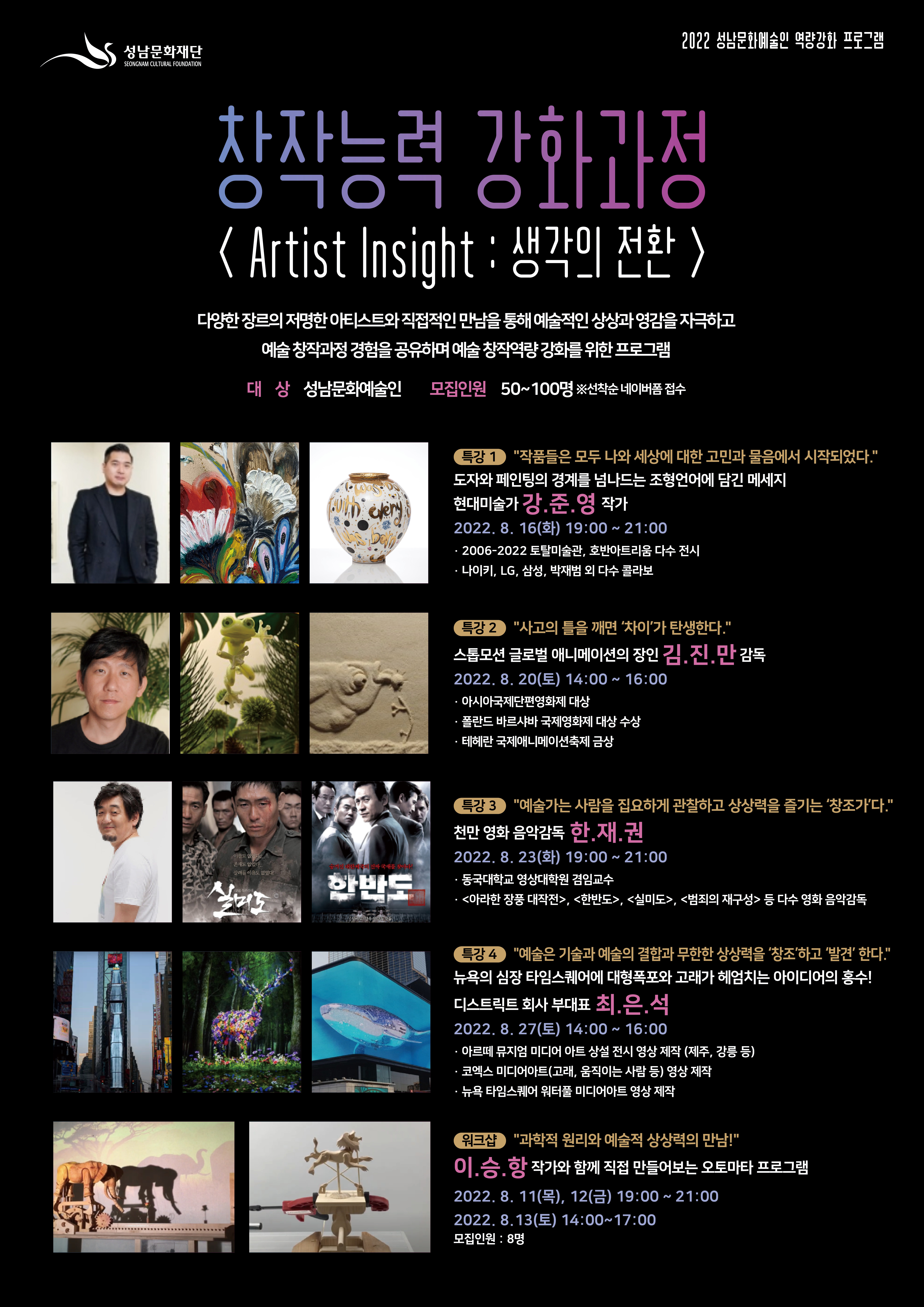 성남문화재단
2022 성남문화예술인 역량강화 프로그램

창작능력 강화과정
<Artist Insight : 생각의 전환>
다양한 장르의 저명한 아티스트와 직접적인 만남을 통해 예술적인 상상과 영감을 자극하고
예술 창작과정 경험을 공유하며 예술 창작역량강화를 위한 프로그램

대상 성남문화예술인
모집인원 50~100명 ※선착순 네이버폼 접수

특강 1 '작품들은 모두 나와 세상에 대한 고민과 물음에서 시작되었다.'
도자와 페인팅의 경계를 넘나드는 조형언어에 담긴 메세지
현대미술가 강준영 작가
2022. 8. 16(화) 19:00 ~ 21:00
· 2006-2022 토탈미술관, 호반아트리움 다수 전시
· 나이키, LG, 삼성, 박재범 외 다수 콜라보

특강 2 '사고의 틀을 깨면 '차이'가 탄생한다.'
스톱모션 글로벌 애니메이션의 장인 김.진.만 감독
2022. 8. 20(토) 14:00 ~ 16:00
· 아시아국제단편영화제 대상
· 폴란드 바르샤바 국제영화제 대상 수상
· 테헤란 국제애니메이션축제 금상

특강 3 '예술가는 사람을 집요하게 관찰하고 상상력을 즐기는 '창조가다.'
천만 영화 음악감독 한재권
2022. 8. 23(화) 19:00 ~ 21:00
· 동국대학교 영상대학원 겸임교수
· <아라한 장풍 대작전>, <한반도>, <실미도>, <범죄의 재구성> 등 다수 영화 음악감독

특강 4 '예술은 기술과 예술의 결합과 무한한 상상력을 창조하고 '발견' 한다.'
뉴욕의 심장 타임스퀘어에 대형폭포와 고래가 헤엄치는 아이디어의 홍수!
디스트릭트 회사 부대표 최은석
2022. 8. 27(토) 14:00 ~ 16:00
· 아르떼 뮤지엄 미디어 아트 상설 전시 영상 제작 (제주, 강릉 등)
· 코엑스 미디어아트(고래, 움직이는 사람 등) 영상 제작
· 뉴욕 타임스퀘어 워터풀 미디어아트 영상 제작

워크샵 '과학적 원리와 예술적 상상력의 만남!'
이승항 작가와 함께 직접 만들어보는 오토마타 프로그램
2022. 8. 11(목), 12(금) 19:00 ~ 21:00
2022. 8.13(토) 14:00~17:00
모집인원 : 8명