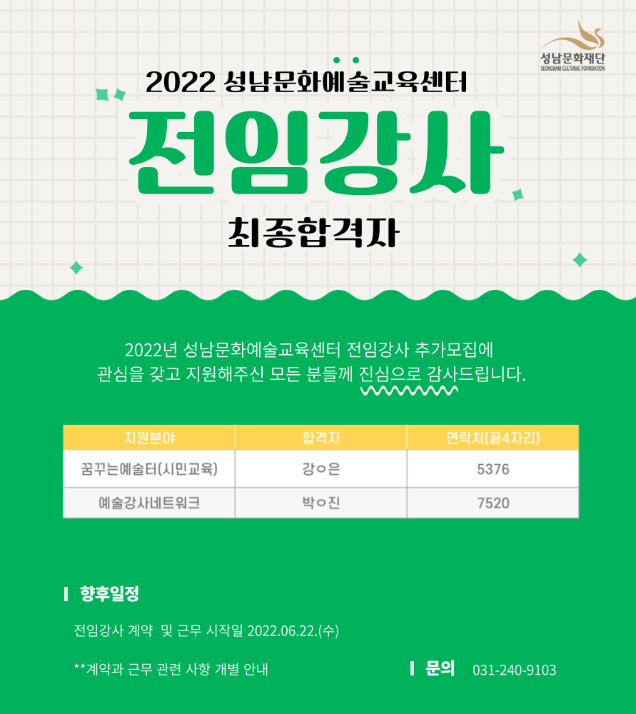 2022 성남문화예술교육센터
전임강사 최종합격자
2022년 성남문화예술교육센터 전임강사 추가모집에 관심을 갖고 지원해주신 모든 분들께 진심으로 감사드립니다.
지원분야 / 합격자 / 연락처(끝4자리)
꿈꾸는예술터(시민교육) / 강o은 / 5376
예술강사네트워크 / 박o진 / 7520
향후일정
전임강사 계약 및 근무 시작 20223.06.22.(수) 
**계약과 근무 관련 사항 개별 안내
문의 031-240-9103