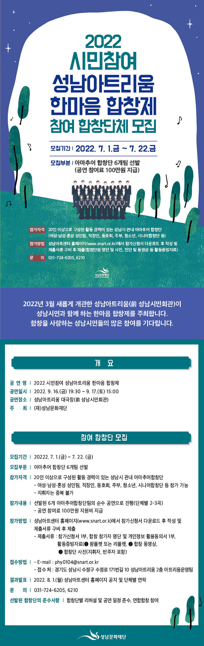 2022 시민참여 성남아트리움 한마음 합창제
참여 합창단체 모집공고

2022년 3월 새롭게 개관한 성남아트리움(前 성남시민회관)이 성남시민과 함께 하는 
한마음 합창제를 주최합니다. 
합창을 사랑하는 성남시민들의 많은 참여를 기다립니다. 

행사 개요
  행 사 명: 2022 시민참여 성남아트리움 한마음 합창제
  행사일시: 2022. 9. 16.(금) ~ 9. 17.(토)
  행사장소: 성남아트리움 대극장(前 성남시민회관)
  주    최: (재)성남문화재단

참여 합창단 모집
  모집기간: 20222. 7. 1.(금) ~ 7. 22. (금)
  모집부문: 아마추어 합창단 6개팀 선발
  참가자격: 20인 이상으로 구성된 활동 경력이 있는 성남시 관내 아마추어합창단
   - 여성·남성·혼성 성인팀, 직장인, 동호회, 주부, 청소년, 시니어합창단 등 참가 가능
   - 지휘자는 중복 불가
  참가내용: 선발된 6개 아마추어합창단팀의 순수 공연으로 진행(단체별 2-3곡)
   - 공연 참여료 100만원 지원비 지급
  참가방법: 성남아트센터 홈페이지(www.snart.or.k)에서 참가신청서 다운로드 후 작성 및
    제출서류 구비 후 제출
   - 제출서류: 참가신청서 1부, 합창 참가자 명단 및 개인정보 활용동의서 1부,
     활동증빙자료(? 팜플렛 또는 리플렛, ? 합창 동영상, ? 합창단 사진(지휘자, 반주자 포함)
 접수방법:
   - E-mail: phy0104@snart.or.kr
   - 접 수 처: 경기도 성남시 수정구 수정로 171번길 10 성남아트리움 2층 아트리움운영팀
  결과발표: 2022. 8. 1.(월) 성남아트센터 홈페이지 공지 및 단체별 연락
  문    의: 031-724-6205, 6210
  선발된 합창단의 준수사항: 합창단별 리허설 및 공연 일정 준수, 연합합창 참여 
 