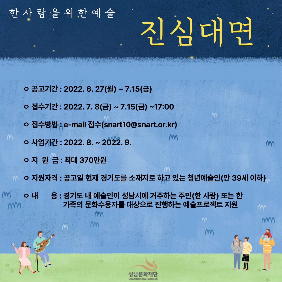 한 사 람 을 위 한 예 술

진심대면

○ 공고기간 : 2022. 6. 27(월) ~ 7. 15(금)
○ 접수기간 : 2022. 7. 8(금) ~ 7. 15(금) ~17:00
○ 접수방법 : e-mail 접수 (snart10@snart.or.kr)
○ 지원금 : 최대 370만원
○ 지원자격 : 공고일 현재 경기도를 소재지로 하고 있는 청년예술인(만 39세 이하)
○ 내용: 경기도 내 예술인이 성남시에 거주하는 주민(한 사람) 도는 한 가족의 문화수용자를 대상으로 진행하는 예술프로젝트 지원

성남문화재단 SEONGNAM CULTURAL FOUNDATION