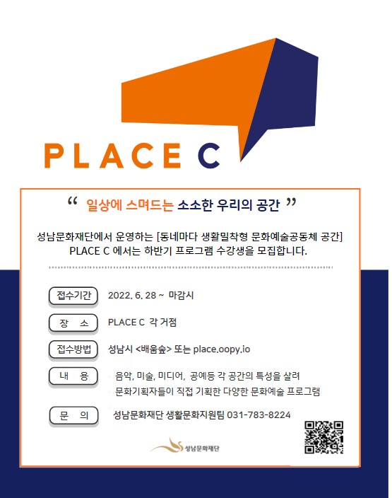 PLACE C
“ 일상에 스며드는 소소한 우리의 공간 “
성남문화재단에서 운영하는 [동네마다 생활밀착형 문화예술공동체 공간]
PLACE C 에서는 하반기 프로그램 수강생을 모집합니다.
접수기간 2022. 6. 28 ~ 마감시
장소 PLACE C 각 거점
접수방법 성남시 <배움숲> 또는 place.oopy.io
내용 음악, 미술, 미디어, 공예등 각 공간의 특성을 살려
문화기획자들이 직접 기획한 다양한 문화예술 프로그램
문의 성남문화재단 생활문화지원팀 031-783-8224
성남문화재단
(QR코드)