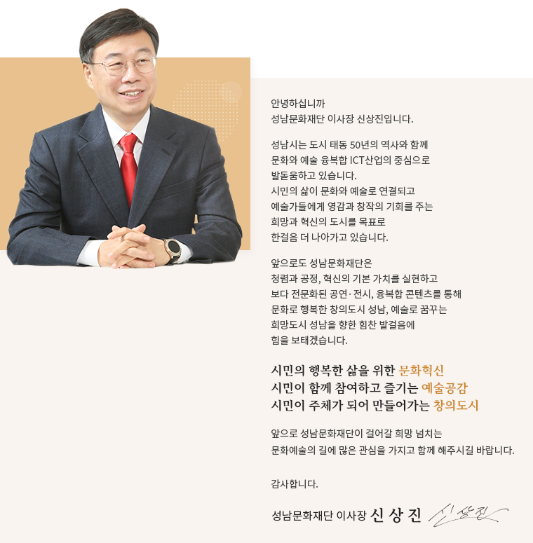 안녕하십니까 성남문화재단 이사장 신상진입니다.
성남시는 도시 태동 50년의 역사와 함께 문화와 예술 융복합 ICT 산업의 중심으로 발돋움하고 있습니다. 시민의 삶이 문화와 예술로 연결되고 예술가들에게 영감과 창작의 기회를 주는 희망과 혁신의 도시를 목표로 한걸음 더 나아가고 있습니다.
앞으로도 성남문화재단은 청렴과 공정, 혁신의 기본 가치를 실현하고 보다 전문화된 공연 · 전시, 융복합 콘텐츠를 통해 문화로 행복한 창의도시 성남, 예술로 꿈꾸는 희망도시 성남을 향한 힘찬 발걸음에 힘을 보태겠습니다.
시민의 행복한 삶을 위한 문화혁신, 시민이 함께 참여하고 즐기는 예술공감, 시민이 주체가 되어 만들어가는 창의도시
앞으로 성남문화재단이 걸어갈 희망 넘치는 문화예술의 길에 많은 관심을 가지고 함께 해주시길 바랍니다.
감사합니다.
성남문화재단 이사장 신 상 진
진
