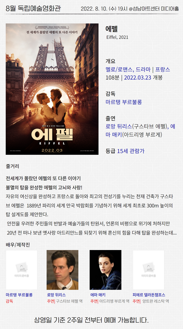 8월 독립예술영화관
2022. 8. 10. (수) 19시 @성남아트센터 미디어홀
에펠
Eiffel, 2021
개요
멜로/로맨스, 드라마 | 프랑스
108분 | 2022.03.23 개봉
감독
마르탱 부르불롱
출연
로망 뒤리스(구스타브 에펠), 에마 매키(아드리엥 부르게)
등급 15세 관람가
줄거리
전세계가 몰랐던 에펠의 또 다른 이야기
불멸의 탑을 완성한 에펠의 고뇌와 사랑!
자유의 여신상을 완성하고 프랑스로 돌아와 최고의 전성기를 누리는 천재 건축가 구스타브 에펠은 1889년 파리의 세계 만국 박람회를 기념하기 위해 세계 최초로 300m 높이의 탑 설계도를 제안한다.
안전을 우려한 주민들의 반발과 예술가들의 탄원서, 언론의 비평으로 위기에 처하지만
20년 전 떠나 보낸 옛사랑 아드리안느를 되찾기 위해 혼신의 힘을 다해 탑을 완성하는데...
배우/제작진
마르탱 부르불롱 감독
로망 뒤리스 주연| 구스타브 에펠 역
에마 매키 주연| 아드리엥 부르게 역
피에르 델라돈챔프스 주연| 앙트완 레스탁 역
상영일 기준 2주일 전부터 예매 가능합니다.