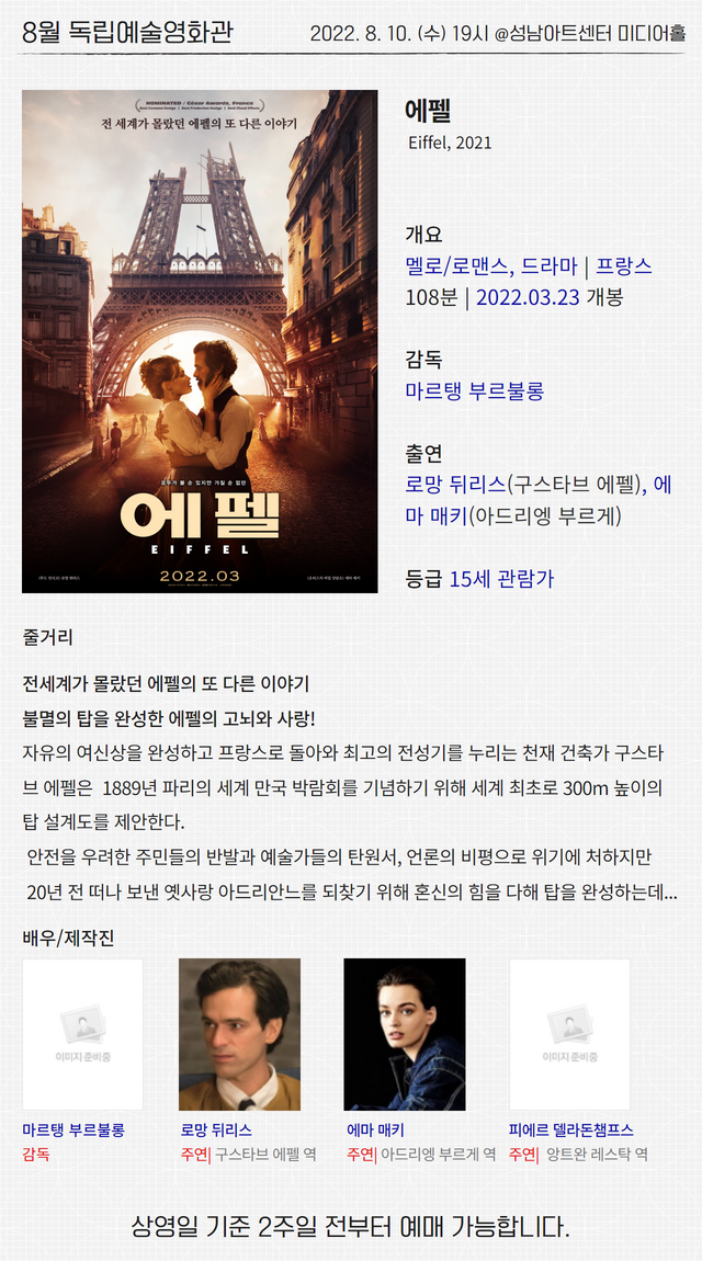 8월 독립예술영화관
2022. 8. 10. (수) 19시 @성남아트센터 미디어홀

에펠
Eiffel, 2021

개요
멜로/로맨스, 드라마 | 프랑스
108분 | 2022.03.23 개봉

감독 
마르탱 부르불롱

출연
로망 뒤리스(구스타브 에펠), 에마 매키(아드리엥 부르게)

등급 15세 관람가

줄거리
전세계가 몰랐던 에펠의 또 다른 이야기
불멸의 탑을 완성한 에펠의 고뇌와 사랑!
자유의 여신상을 완성하고 프랑스로 돌아와 최고의 전성기를 누리는 천재 건축가 구스타브 에펠은  1889년 파리의 세계 만국 박람회를 기념하기 위해 세계 최초로 300m 높이의 탑 설계도를 제안한다.
 안전을 우려한 주민들의 반발과 예술가들의 탄원서, 언론의 비평으로 위기에 처하지만
 20년 전 떠나 보낸 옛사랑 아드리안느를 되찾기 위해 혼신의 힘을 다해 탑을 완성하는데...

배우/제작진
마르탱 부르불롱 감독
로망 뒤리스 주연| 구스타브 에펠 역
에마 매키 주연| 아드리엥 부르게 역
피에르 델라돈챔프스 주연|  앙트완 레스탁 역

상영일 기준 2주일 전부터 예매 가능합니다.