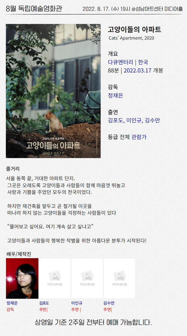 8월 독립예술영화관
2022. 8. 17. (수) 19시 @성남아트센터 미디어홀
고양이들의 아파트
Cats' Apartment, 2020
개요
다큐멘터리 | 한국
88분 | 2022.03.17 개봉
감독
정재은
출연
김포도, 이인규, 김수만
등급 전체 관람가
줄거리
서울 동쪽 끝, 거대한 아파트 단지.
그곳은 오래도록 고양이들과 사람들이 함께 마음껏 뛰놀고
사랑과 기쁨을 주었던 모두의 천국이었다.
하지만 재건축을 앞두고 곧 철거될 이곳을
떠나려 하지 않는 고양이들을 걱정하는 사람들이 있다