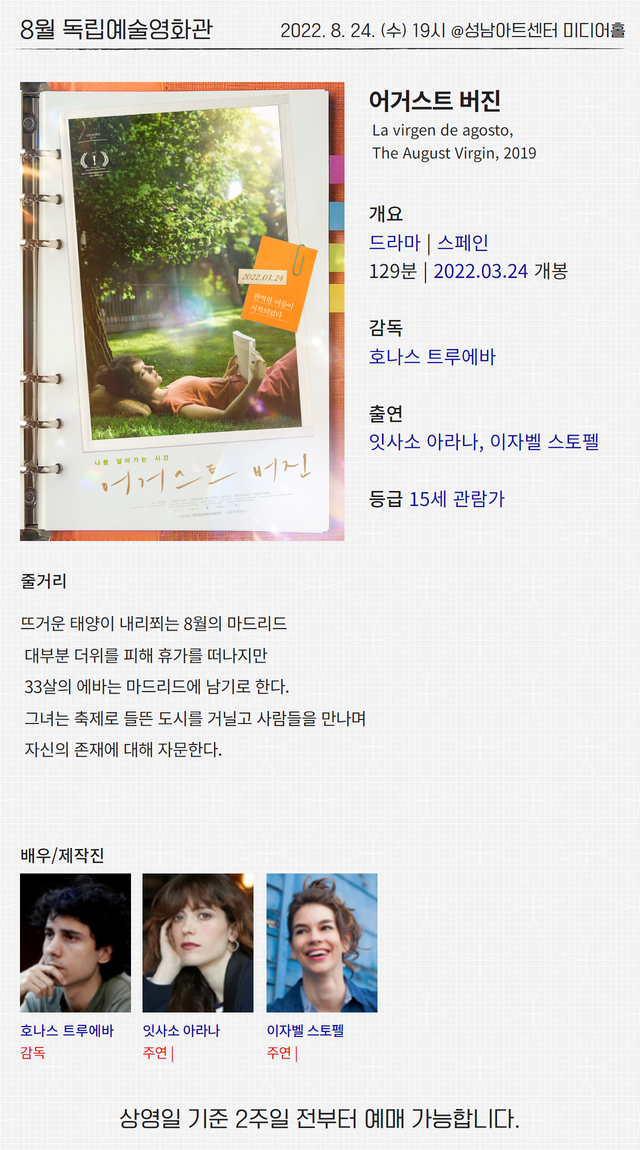 8월 독립예술영화관
2022. 8. 24. (수) 19시 @성남아트센터 미디어홀
어거스트 버진
La virgen de agosto,
The August Virgin, 2019
개요
드라마 | 스페인
129분 | 2022.03.24 개봉
감독
호나스 트루에바
출연
잇사소 아라나, 이자벨 스토펠
등급 15세 관람가
줄거리
뜨거운 태양이 내리쬐는 8월의 마드리드
대부분 더위를 피해 휴가를 떠나지만
33살의 에바는 마드리드에 남기로 한다.
그녀는 축제로 들뜬 도시를 거닐고 사람들을 만나며
자신의 존재에 대해 자문한다.
배우/제작진
호나스 트루에바
감독
잇사소 아라나
주연 |
이자벨 스토펠
주연 |
상영일 기준 2주일 전부터 예매 가능합니다.
