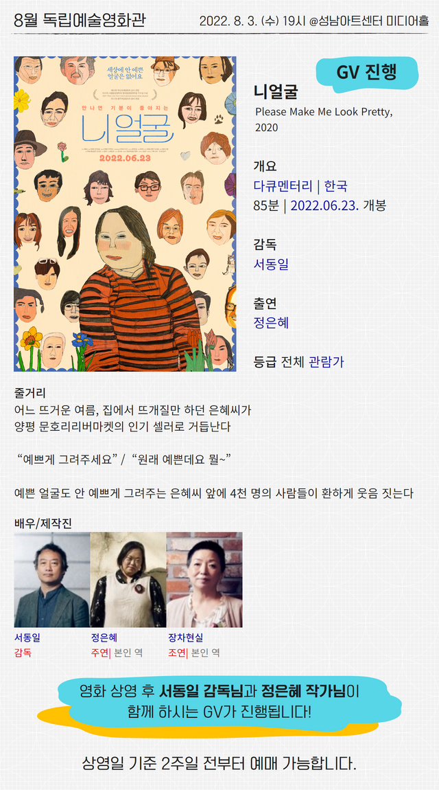 8월 독립예술영화관

2022. 8. 3. (수) 19시 @성남아트센터 미디어홀

GV 진행
니얼굴
Please Make Me Look Pretty, 2020

개요
다큐멘터리 | 한국
85분 | 2022.06.23. 개봉

감독 
서동일

출연
정은혜

등급 전체 관람가

줄거리
어느 뜨거운 여름, 집에서 뜨개질만 하던 은혜씨가
양평 문호리리버마켓의 인기 셀러로 거듭난다
 
 “예쁘게 그려주세요” /  “원래 예쁜데요 뭘~”
 
예쁜 얼굴도 안 예쁘게 그려주는 은혜씨 앞에 4천 명의 사람들이 환하게 웃음 짓는다

배우/제작진
서동일 감독
정은혜 주연| 본인 역
장차현실 조연| 본인 역


영화 상영 후 서동일 감독님과 정은혜 작가님이 함께 하시는 GV가 진행됩니다!

상영일 기준 2주일 전부터 예매 가능합니다.