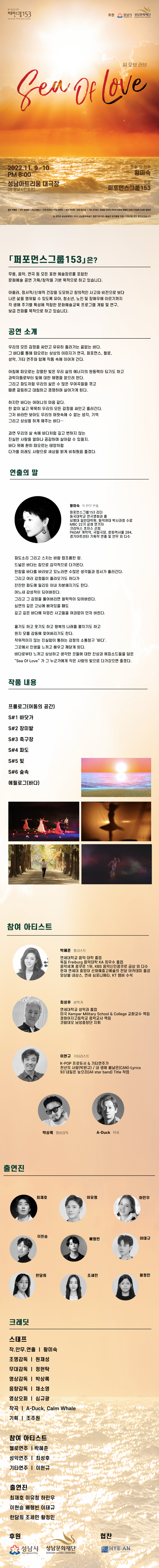 문화예술창작단체 퍼포먼스그룹153 후원 성남시, 성남문화재단 Sea Of Love 씨 오브 러브 2022.11.9-10 PM8:00 성남아트리움 대극장 (전 성남시민회관) 연출,작,안무 황미숙 / 주관 퍼포먼스그룹153 첼로 박혜준, 성악 최성후, 기타 이현규, 조명 원재성, 무대 정현탁, 영상 박상록, 음향 채소영, 기획 조주원, 최재호 이유청 하민우 이현승 배형빈 이태규 한담희 조세민 황정민 본 공연은 성남문화재단 2022 성남문화예술인 종합지원사업<예술인 창작활동 지원>지원금을 받아 제작되었습니다. 「포먼스그룹 153」은? 무용, 음악, 연극 등 모든 표현 예술장르를 포함한 문화예술 공연 기획/창작을 기본 목적으로 하고 있습니다. 아울러, 정서적 신체적 건강을 도모하고 창의적인 사고와 비전으로 보다. 나은 삶을 영위할 수 있도록 유아, 청소년, 노인 및 장애우에 이르기까지 각 생애 주기별 특성에 적합한 문화예술교육 프로그램 개발 및 연구, 보급 전파를 목적으로 하고 있습니다. 공연 소개 우리의 모든 감정을 싸안고 유유히 흘러가는 끝없는 바다. 그 바다를 통해 떠오르는 상상의 이미지가 연극, 퍼포먼스, 첼로, 성악, 기타 연주와 함께 작품 속에 이어져 간다. 아침에 떠오로는 강렬한 빛은 우리 삶의 에너지의 원동력이 되기도 하고 과학자들로부터 빛에 대한 해명을 얻으려 한다. 그리고 파도처럼 우리의 삶은 수 많은 우여곡절을 겪고 때론 갈등하고 대립하고 경쟁하며 살아가게 된다. 하지만 바다는 어머니의 마음 같다. 한 없이 넓고 묵묵히 우리의 모든 감정을 싸안고 흘러간다. 그저 바라만 보아도 우리의 머릿속에 수 없는 생각, 기억 그리고 상상을 하게 해주는 바다... 과연 우리의 삶 속에 바다처럼 깊고 변하지 않는 진실한 사랑을 얼마나 공감하며 살아갈 수 있을지. 바다 위에 환히 떠오르는 태양처럼 다가올 미래도 사랑으로 세상을 밝게 비춰줬음 좋겠다. 연출의 말 황미숙 작 안무 연출 퍼포먼스그룹153 리더 동국대학교 연극영화과 졸 상명대 일반대학원, 동덕여대 박사과정 수료 MBC 22기 공채 연기자 크리틱스 초이스 선정 PADAF 개막작, 국립극장, 문화역서울 284, 경기아트센터 기획작 연출 및 안무 외 다수 파도소리 그리고 스치는 바람 짭조름한 향. 드넓은 바다는 참으로 감각적으로 다가온다. 한참을 바다를 바라보고 있노라면 수많은 생각들과 정서가 흘러간다. 그리고 여러 감정들이 올라오기도 하다가 잔잔한 파도에 밀리듯 이내 차분해지기도 한다. 어느새 감성적이 되어버린다. 그리고 그 감정을 풀어버리면 철학적이 되어버린다. 심연의 깊은 고뇌에 빠져있을 때도 깊고 깊은 바다에 뒤엉킨 사고들을 여과없이 던저 버린다. 울기도 하고 웃기도 하고 행복의 나래를 펼치기도 하고 뭔지 모를 감동에 젖어버리기도 한다. 작위적이지 않는 진실함이 통하는 감정의 소통창구 '바다'. 그곳에서 인생을 느끼고 배우고 깨닫게 된다. 바다로부터 느끼고 상상하고 생각한 것들에 대한 잔상과 에피소드들을 담은