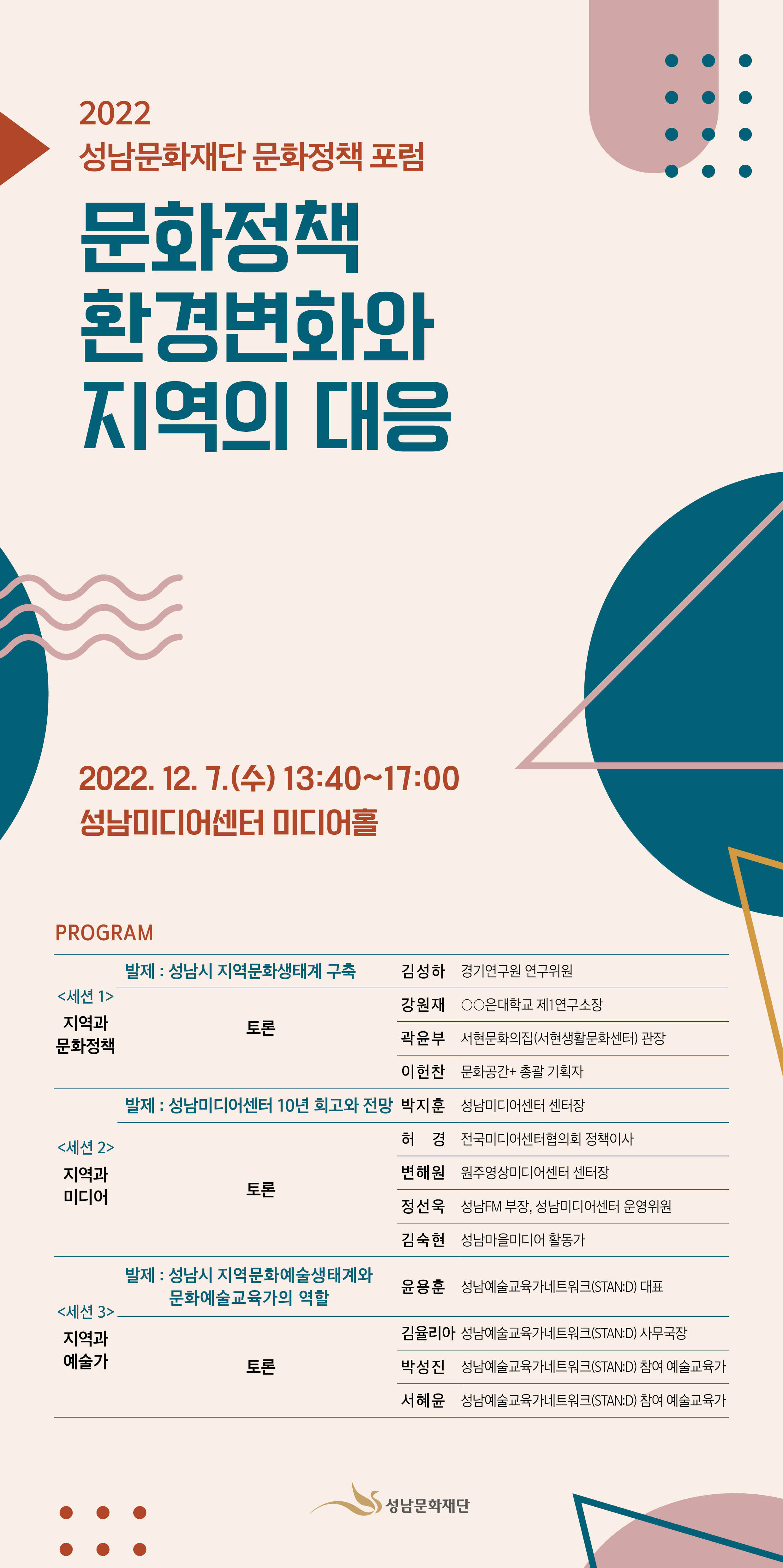 2022 성남문화재단 문화정책포럼
문화정책 환경변화와 
지역의 대응

PROGRAM

<세션 1>
지역과 
문화정책
발제 : 성남시 지역문화생태계 구축
김성하 
경기연구원 연구위원
 토론
강원재
○○은대학교 제1연구소장
곽윤부 
서현문화의집(서현생활문화센터) 관장
이헌찬
문화공간+ 총괄 기획자 
<세션 2>
지역과 
미디어
발제 : 성남미디어센터 10년 회고와 전망 
박지훈
성남미디어센터 센터장
토론 
허경
전국미디어센터협의회 정책이사 
변해원
원주영상미디어센터 센터장
정선욱
성남FM 부장, 성남미디어센터 운영위원
김숙현
성남마을미디어 활동가
<세션 3>
지역과 
예술가
발제 : 지역 문화예술생태계와 
문화예술교육가의 역할 
윤용훈
성남예술교육가네트워크(STAN:D) 대표  
토론
김율리아
성남예술교육가네트워크(STAN:D) 사무국장
박성진
성남예술교육가네트워크(STAN:D) 참여 예술교육가
서혜윤
성남예술교육가네트워크(STAN:D) 참여 예술교육가

