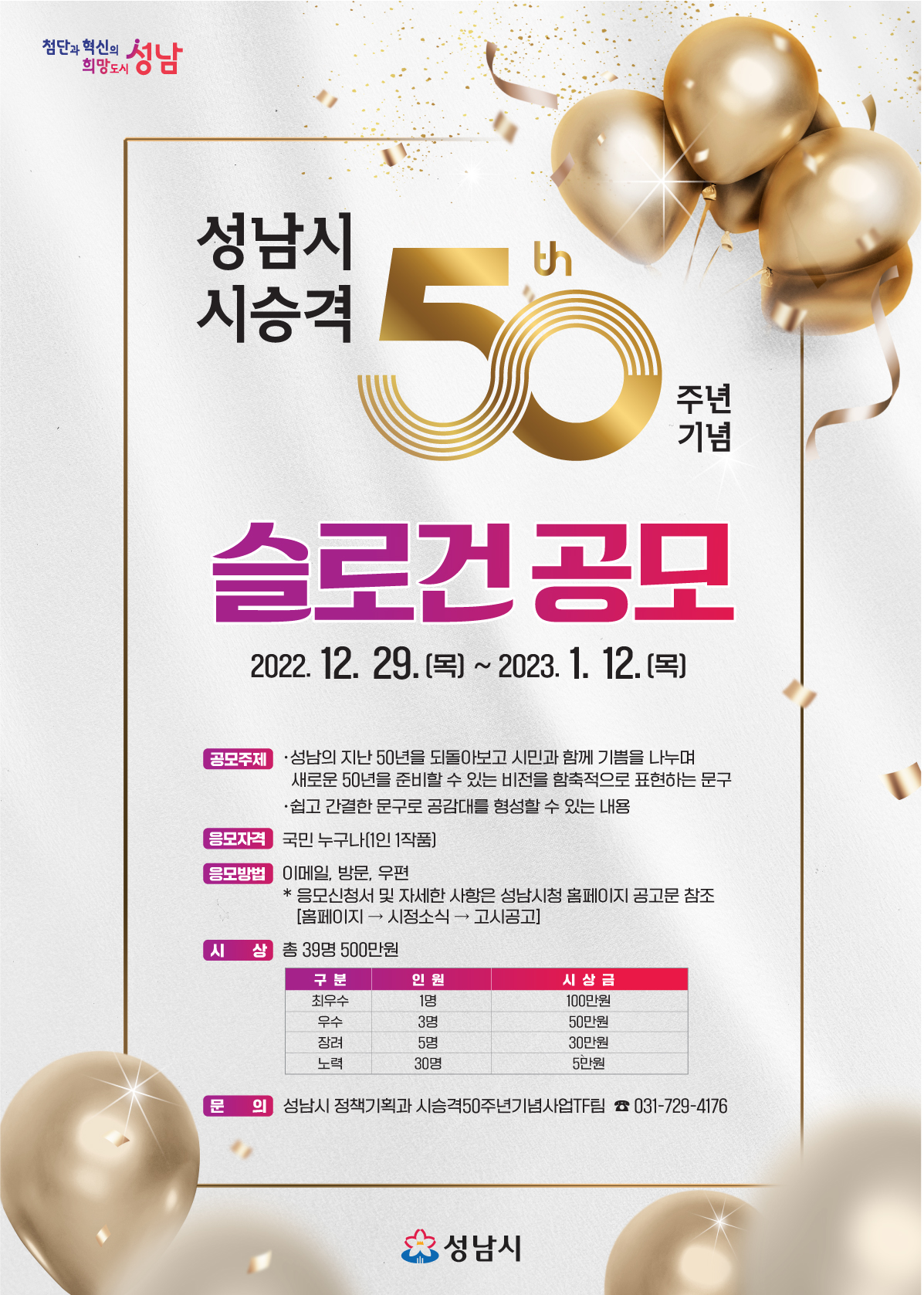 「성남시 시승격 50주년 기념」슬로건 공모
2023년 성남시 시승격 50주년을 기념하여, 지난 50년을 되돌아보고 새로운 50년을 준비할 수 있는 미래 비전을 널리 알릴 수 있는 슬로건을 공모하오니 많은 참여 바랍니다.