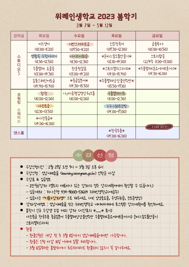 위례인생학교 2023 봄학기
3월 7일 ~ 5월 12일

강의실 화요일 수요일 목요일 금요일
스튜디오5 이드영어(10:00-11:20) 어반스케치초급(09:50-11:20) 인문학독서(09:30-12:00) 금융투자(10:00-10:50)
생활속 수학이야기(11:30-12:50) 아이리시휘슬(11:30-12:30) *손바느질소품만들기* (12:10-14:00) 스토리팝송(2/3주 11:00-13:00)
우쿨렐레 요들송(13:00-14:30) 한문첫걸음(13:00-14:20) *스토리캘리그라피*(14:10-15:40) *우쿨렐레(동요에서트롯까)*(14:30-16:00)
실용스페인어초급(14:40-15:40) *중급일본어*(14:30-15:50) *우쿨렐레앙상블연주반*(15:50-17:10)
코워킹 스페이스 합창(10:00-12:00) 나, 마음챙김영상워크숍(10:00-12:00) 우쿨렐레기초(11:00-12:30)
사진초급(12:10-13:50)  누구나 3D프린팅(14:00-17:00)
*사진중급*(14:00-16:00)
댄스홀   *한국무용*(14:00-16:00)

수강신청
수강신청기간: 2월 27일 오전 9시~3월 3일 오후 6시
수강신청: 성남시배움숲(learning.seongnam.go.kr) 선착순 마감
수강료&입금정보
 - 2만원/강좌(별도의 재료비가 있는 강좌의 경우 강의계획서에서 확인할 수 있습니다.)
 - 입금계좌: 하나은행 434-910013-53604 위례인생학교(예금주)
 - 입금자는 이름+강좌명 으로 해주세요. (예: 임영웅요들, 우영우휘슬, 진도준영상)
강좌상세정보: 성남시배움숲 또는 위례인생학교 네이버카페에 포스팅된 강의계획서를 확인하세요.
봄학기 신규 수강생 모집 제외 강좌 (시간표의 *......* 표시)
사진중급 한국무용 중급일본어 우쿨렐레앙상블연주반 우쿨렐레K동요에서트롯까지) 손바느질소품만들기
스토리캘리그라피
환불: 
 - 환불신청은 개강 첫 주 3월 11일까지 성남시배움숲에서만 가능합니다.
 - 환불은 신청 마감 10일 이내에 일괄 처리합니다.
 - 3월 12일부터는 불참하거나 취소하더라도 환불되지 않으니 꼭 알아두세요.