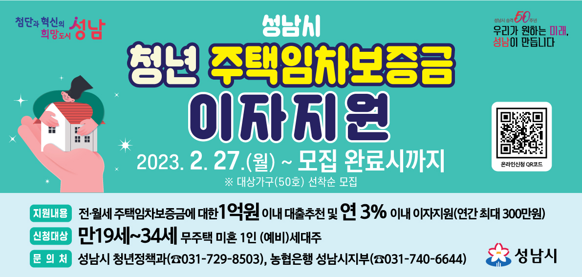 가. 신청기간: 2023. 2. 27.(월) 09:00 ~ 모집 완료시까지
    ※ 대상가구(50호) 선착순 모집
 나. 신청방법: 시 홈페이지 > 시민참여 > 온라인신청 > 청년 주택임차보증금 이자지원
   ★ 홍보배너 링크 주소: https://www.seongnam.go.kr/city/1002160/11423/contents.do
 다. 신청대상: 만19세 ~ 만34세 청년 무주택 미혼 1인 (예비)세대주
   ▶ 예비세대주: 가족과 주민등록을 함께하여 거주하다가 독립하고자 하는 청년
   ▶ 대출 실행 1개월 이내 성남시에 전입신고 예정인 청년 포함
 라. 자격요건: 본인 연소득 4천만원 이하의 근로청년 또는 부모 연소득 7천만원 이하의 무소득청년
마. 지원내용: 전?월세 주택임차보증금에 대한
대출추천(최대 1억원, 임차보증금의 90%이내) 및 이자지원(연 3% 이내)
    *2023년 변경사항: 대출한도 상향(5천만원→1억원)
 바. 대상주택: 임차보증금 1억5천만원 이하, 월세 70만원 이하, 전용면적 60㎡이하 모두 충족
 사. 지원기간: 2년 만기일시상환(2회 추가 연장 가능, 최대 6년)
 아. 문 의 처: 청년정책과 ☎031)729-8503, NH농협은행 성남시지부 ☎031)740-6644