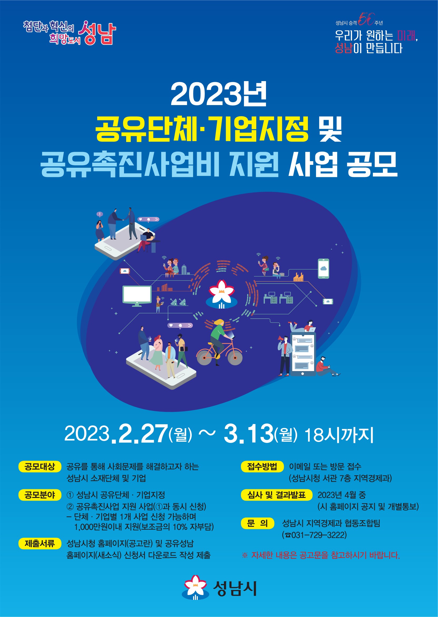  □ 공모개요
  ○ 공모기간: 2023. 2. 27.(월) ~ 3. 13.(월) 18:00까지
  ○ 공모대상: 공유를 통해 사회문제를 해결하고자 하는 성남시 소재 단체 및 기업
  ○ 공모분야
    ① 성남시 공유단체?기업 지정
    ② 공유촉진사업비 지원 사업(①과 동시 신청)
     - 단체?기업별 1개 사업 신청가능하며 1,000만원 이내 지원(보조금의 10% 자부담)
  ○ 접 수: 성남시청 지역경제과 협동조합팀 방문 및 우편접수