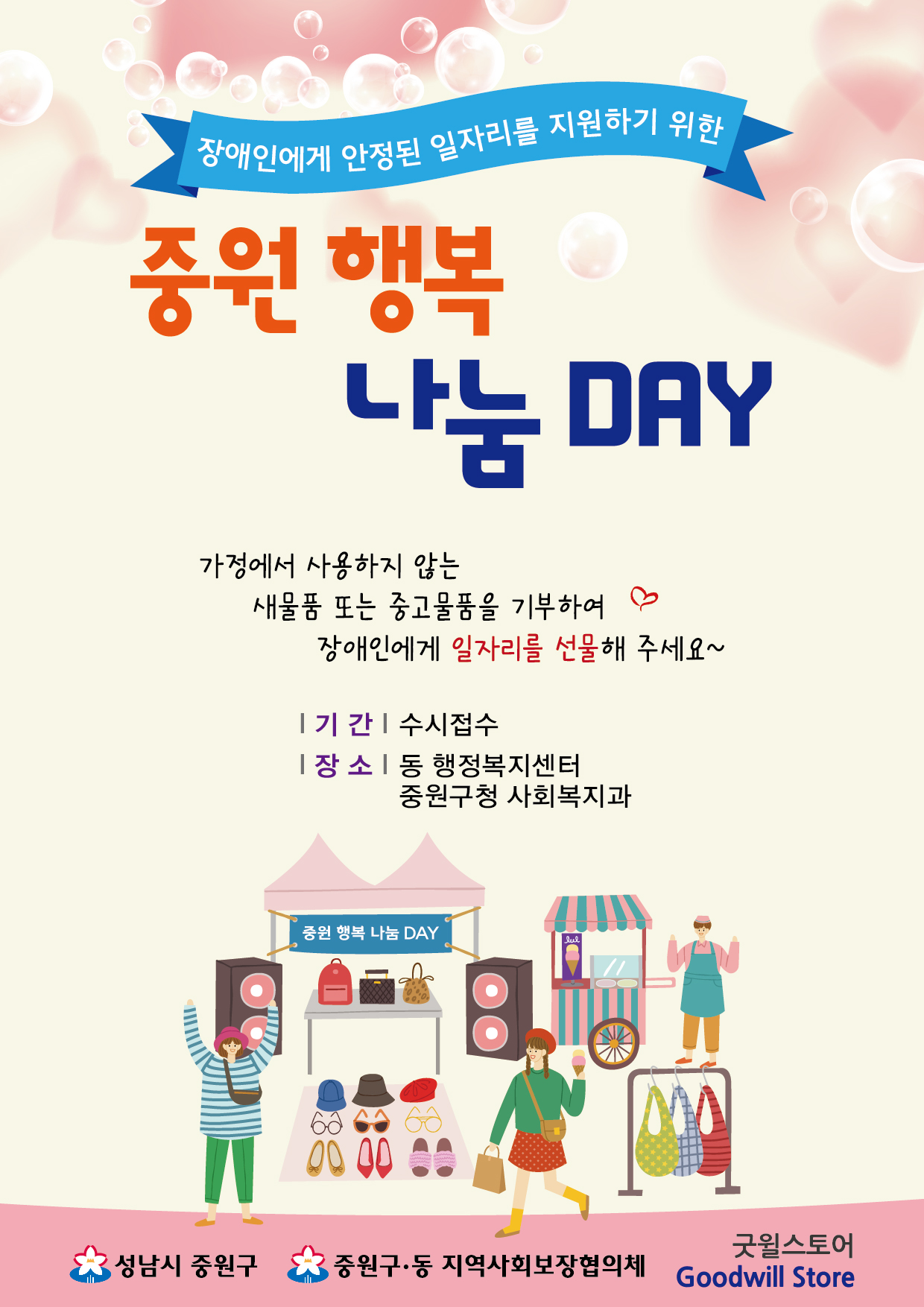   1. 사 업 명:『중원 행복 나눔 DAY』
  2. 기    간: 2023. 3월 ~ 12월
  3. 주    체: 중원구 · 동 지역사회보장협의체
  4. 협력기관: 성남시 장애인복합사업장(굿윌스토어)
  5. 기부장소: 중원구청 사회복지과 또는 중원구 각동 행정복지센터
  6. 사업내용: 재사용 가능한 중고물품 기부의 날을 지정(운영)하여 자원절약 및 환경을
               보호하고, 기부물품을 장애인 직업재활시설에 연계하여 장애인 고용촉진
               및 나눔문화 활성화에 기여(기부물품 연말정산 소득공제 처리)
  7. 협조사항: 집에서 안쓰는 새물품 또는 중고물품 기증