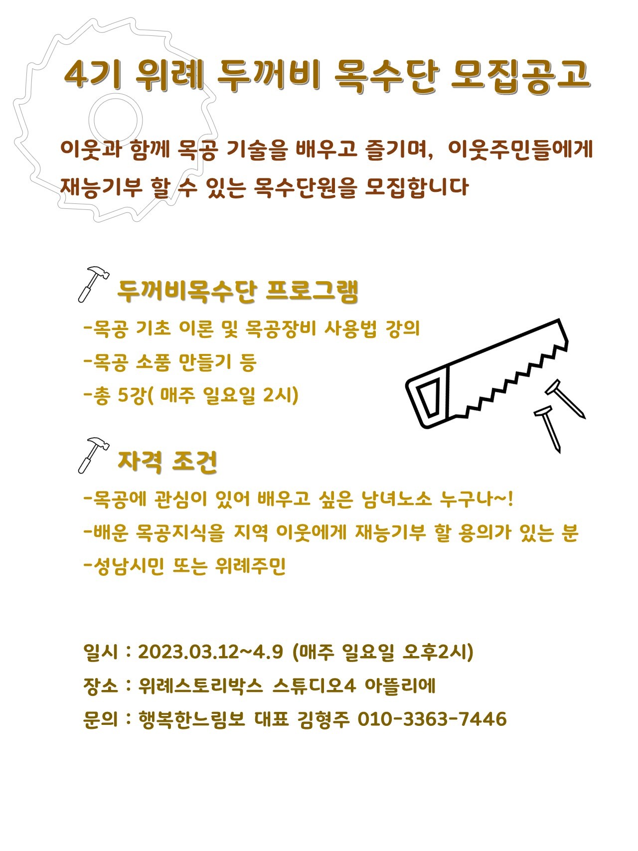 4기 위례 두꺼비 목수단 모집공고

이웃과 함께 목공 기술을 배우고 즐기며, 이웃주민들에게 재능기부 할 수 있는 목수단원을 모집합니다

두꺼비목수단 프로그램
-목공 기초 이론 및 목공장비 사용법 강의
-목공 소품 만들기 등
-총 5강( 매주 일요일 2시)

자격 조건
-목공에 관심이 있어 배우고 싶은 남녀노소 누구나~!
-배운 목공지식을 지역 이웃에게 재능기부 할 용의가 있는 분
-성남시민 또는 위례주민

일시: 2023.03.12~04.09 (매주 일요일 오후 2시)
장소: 위례스토리박스 스튜디오4 아뜰리에
문의: 행복한느림보 대표 김형주 010-3363-7446