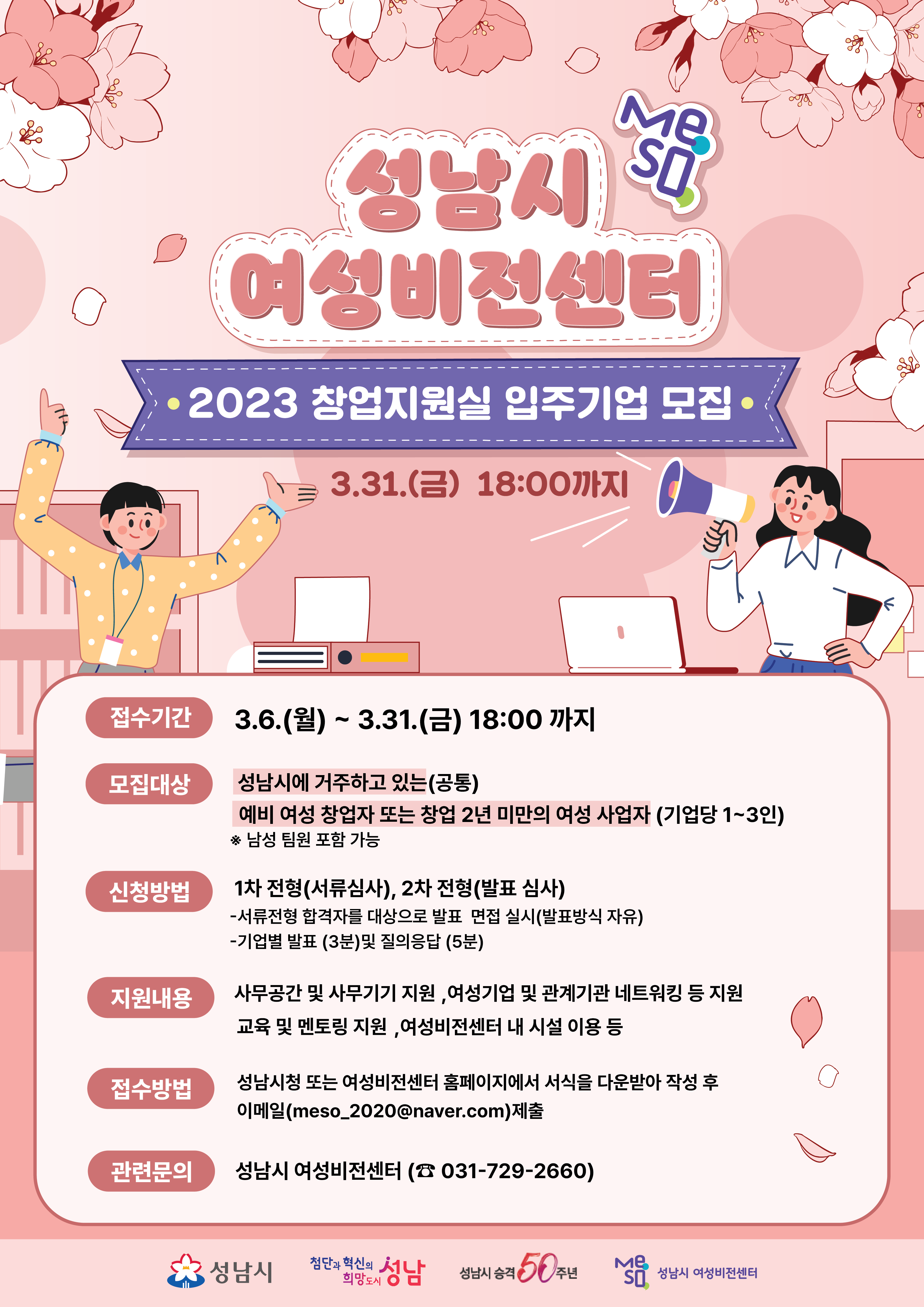 【2023년 성남시 여성비전센터 창업지원실 입주기업 모집】
 
 ? 모집대상: 모집공고일 현재 성남시에 거주하고 있는 (공통) 
             예비 여성 창업자 또는 창업 2년 미만의 여성 사업자 (기업당 1~3인)
 ? 모집규모: 10개팀 내외
 ? 입주위치: 성남시 여성비전센터 창업지원실 (오픈형 사무공간)
 ? 입주기간: 입주계약일로부터 1년(연장심사를 통한 연장 가능)  
 ? 지원내용: 창업공간, 네트워킹, 교육 및 멘토링, 사업화 자금 등 지원
 ? 모집기간: 3월 6일(월)~3월 31일(금) 18:00까지 도착분
 ? 접수방법: meso_2020@naver.com 이메일 접수
  * 보다 자세한 내용은 공고문 참고