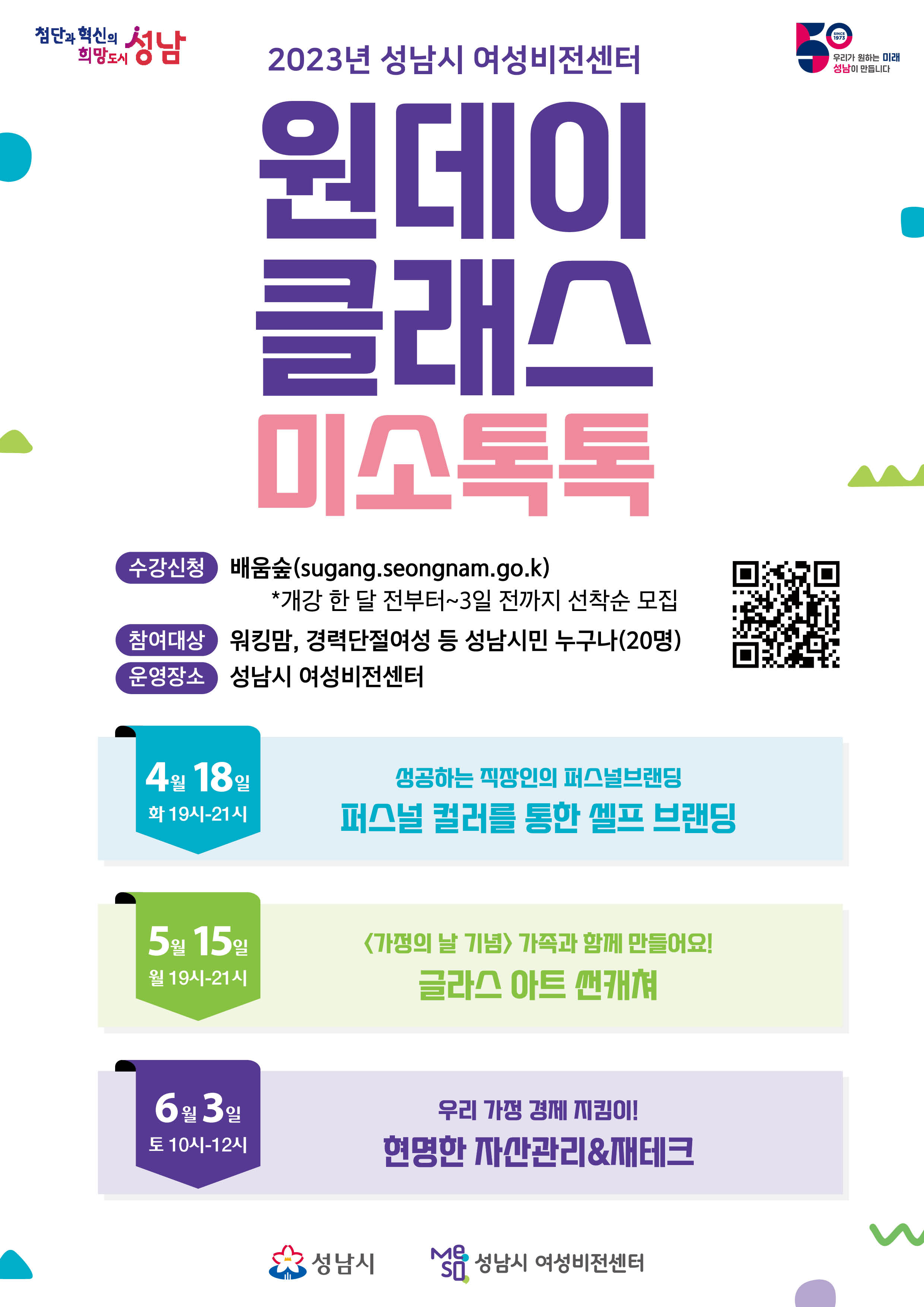 ○ 교육일시 *1일특강
    ①(퍼스널브랜딩) 2023. 4. 18.(화) (야간)19:00~21:00
    ②(썬캐쳐-유리공예) 2023. 5. 15.(월) (야간)19:00~21:00
    ③(자산관리&제테크) 2023. 6. 3.(토) (주간)10:00~12:00
 ○ 교육장소: 성남시 여성비전센터(수정구 태평동 소재)
 ○ 모집대상: 성남시민 누구나(각반 20명)
 ○ 접수방법: 성남시 배움숲 선착순 접수(sugang.seongnam.go.kr)
 ○ 접수기간: 개강일 한 달 전부터 ~ 개강일 3일 전까지
 ○ 문의 및 안내: 여성가족과 여성정책팀(성남시 여성비전센터) ☎ 031-729-8539
 ※ 보다 자세한 내용은 홍보포스터 및 배움숲 수강신청 페이지를 참고해주세요.