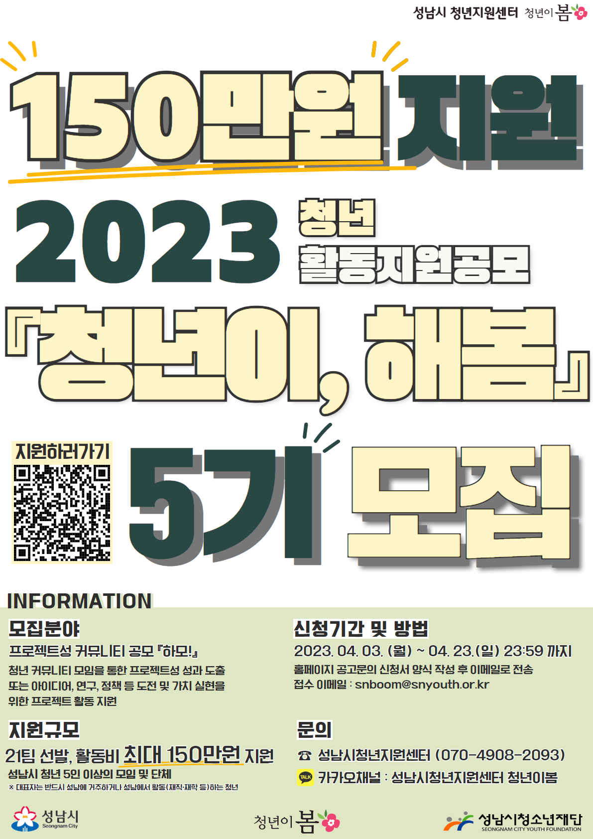 성남시 청년지원센터 청년이 봄
150만원 지원
2023 청년
활동지원공모
청년이, 해봄
지원하러가기 QR코드 이미지 5기 모집

INFORMATION
모집분야
프로젝트성 커뮤니티 공모 하모!
청년 커뮤니티 모임을 통한 프로젝트성 성과 도출
또는 아이디어, 연구, 정책 등 도전 및 가치 실현을
위한 프로젝트 활동 지원

지원규모
21팀 선발, 활동비 최대 150만원 지원
성남시 청년 5인 이상의 모임 및 단체
※ 대표자는 반드시 성남에 거주하거나 성남에서 활동(재직, 재학 등)하는 청년

신청기간 및 방법
2023.04.03. (월) ~ 04.23.(일) 23:59 까지
홈페이지 공고문의 신청서 양식 작성 후 이메일로 전송
접수 이메일: snboom@snyouth.or.kr

문의
성남시청년지원센터(070-4908-2903)
카카오채널: 성남시청년지원센터 청년이봄

성남시 청년이봄 성남시청소년재단