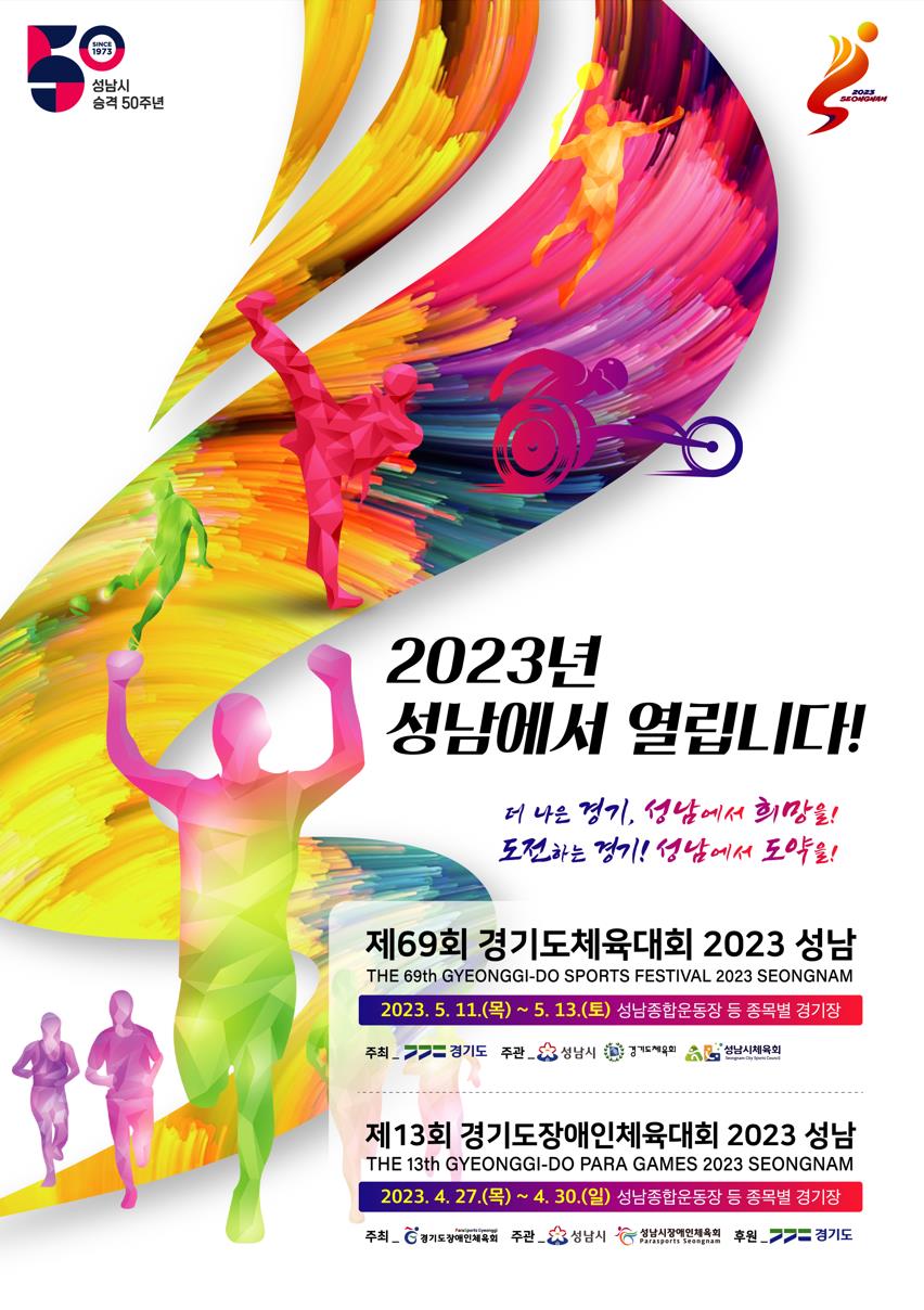 성남시 
승격 50주년

2023
SEONGNAM

2023년
성남에서 열립니다!

더 나은 경기, 성남에서 희망을!
도전하는 경기! 성남에서 도약을!

제69회 경기도체육대회 2023 성남
THE 69th GYEONGGI-DO SPORTS FESTIVAL 2023 SEONGNAM
2023. 5. 11.(목) ~ 5. 13.(토) 성남종합운동장 등 종목별 경기장
주최_ 경기도 주관_성남시, 경기도체육회, 성남시체육회

제13회 경기도장애인체육대회 2023 성남
THE 13th GYEONGGI-DO PARA GAMES 2023 SEONGNAM
2023. 4. 27.(목) ~ 4. 30. (일) 성남종합운동장 등 종목별 경기장
주최_ 경기도장애인체육회 주관_성남시, 성남시장애인체육회, 후원_ 경기도