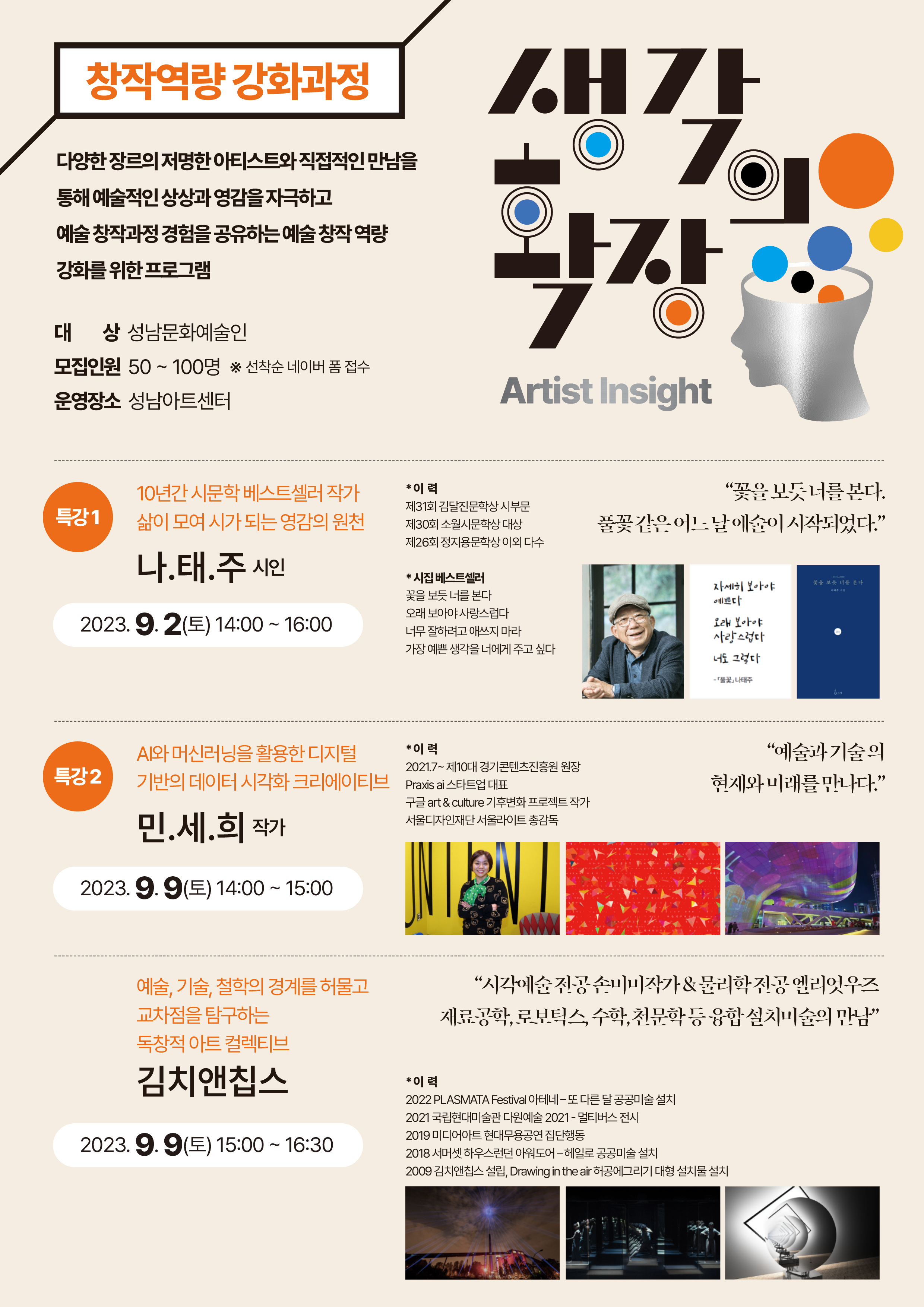 창작역량 강화과정

생각의 확장
Artist Insight

다양한 장르의 저명한 아티스트와 직접적인 만남을
통해 예술적인 상상과 영감을 자극하고
예술 창작과정 경험을 공유하는 예술 창작 역량
강화를 위한 프로그램

대  상 성남문화예술인
모집인원 50 ~ 100명 ※ 선착순 네이버 폼 접수
운영장소 성남아트센터

특강 1 10년간 시문학 베스트셀러 작가
삶이 모여 시가 되는 영감의 원천
나.태.주 시인

2023.9.2(토) 14:00 ~ 16:00

*이 력
제31회 김달진문학상 시부문
제30회 소월시문학상 대상
제26회 정지용문학상 이외 다수

*시집 베스트셀러
꽃을 보듯 너를 본다
오래 보아야 사랑스럽다
너무 잘하려고 애쓰지 마라
가장 예쁜 생각을 너에게 주고 싶다

-꽃을 보듯 너를 본다.-
-풀꽃 같은 어느 날 예술이 시작되었다.-

시인 사진, 풀꽃 시에 대한 문구 캘리그라피 사진, 대표 책 표지 이미지


특강 2 AI와 머신러닝을 활용한 디지털
기반의 데이터 시각화 크리에이티브
민.세.희 작가

2023.9.9(토) 14:00 ~ 15:00

*이 력
2021.7~ 제10대 경기콘텐츠진흥원 원장
Praxis ai 스타트업 대표
구글 art & culture 기후변화 프로젝트 작가
서울디자인재단 서울라이트 총감독

-예술과 기술의-
-현재와 미래를 만나다.-

작가 사진, 작가 대표작 이미지 2종

예술, 기술, 철학의 경계를 허물고
교차점을 탐구하는
독창적 아트 컬렉티브
김치앤칩스

2023.9.9(토) 15:00 ~ 16:30

-시각예술 전공 손미미작가 & 물리학 전공 엘리엇우즈-
-재료공학, 로보틱스, 수학, 천문학 등 융합 설치미술의 만남-

*이 력
2022 PLASMATA Festival 아테네 - 또 다른 달 공공미술 설치
2021 국립현대미술관 다원예술 2021 - 멀티버스 전시
2019 미디어아트 현대무용공연 집단행동
2018 서머셋 하우스런던 아워도어 - 헤일로 공공미술 설치
2009 김치앤칩스 설립, Drawing in the air 허공에그리기 대형 설치물 설치

설치미술 대표작 이미지 3종