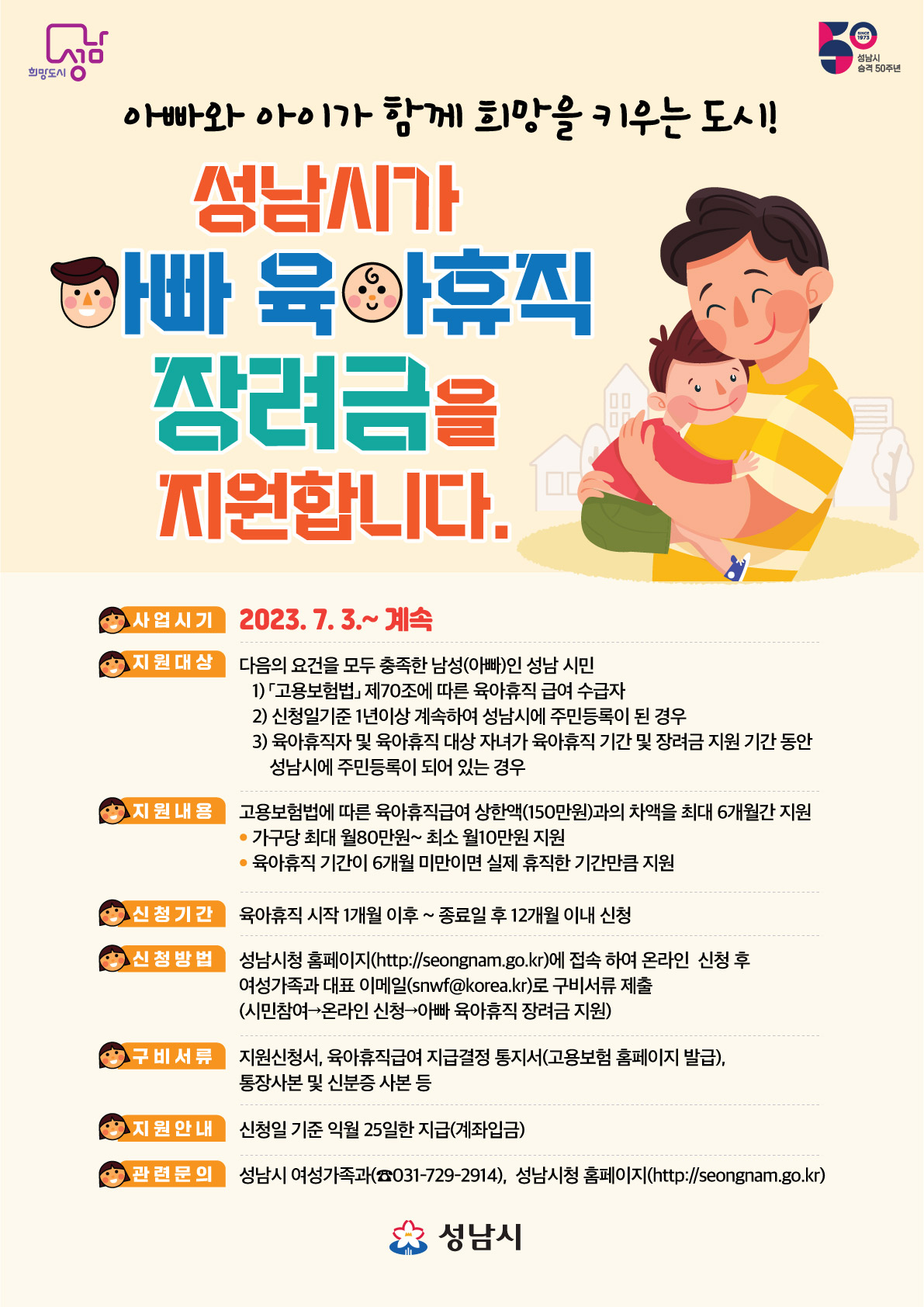 희망도시 성남 50 성남시 승격 50주년

아빠와 아이가 함께 희망을 키우는 도시!
성남시가
아빠 육아휴직
장려금을
지원합니다.
사업시기 2023.7.3.~계속
지원대상 다음의 요건을 모두 충족한 남성(아빠)인 성남 시민
1) 고용보험법 제70조에 따른 육아휴직 급여 수급자
2) 신청일기준 1년이상 계속하여 성남시에 주민등록이 된 경우
3) 육아휴직자 및 육아휴직 대상 자녀가 육아휴직 기간 및 장려금 지원 기간 동안
성남시에 주민등록이 되어 있는 경우
지원내용 고용보험법에 따른 육아휴직급여 상한액(150만원)과의 차액을 최대 6개월간 지원
가구당 최대 월80만원~ 최소 월10만원 지원
육아휴직 기간이 6개월 미만이면 실제 휴직한 기간만큼 지원
신청기간 육아휴직 시작 1개월 이후~종료일 후 12개월 이내 신청
신청방법 성남시청 홈페이지(http://seongnam.go.kr)에 접속 하여 온라인 신청 후
여성가족과 대표 이메일(snwf@korea.kr)로 구비서류 제출
(시민참여→온라인 신청→아빠 육아휴직 장려금 지원)
구비서류 지원신청서, 육아휴직급여 지급결정 통지서(고용보험 홈페이지 발급),
통장사본 및 신분증 사본 등
지원안내 신청일 기준 익월 25일한 지급(계좌입금)
관련문의 성남시 여성가족과(031-729-2914), 성남시청 홈페이지(http://seongnam.go.kr)
성남시