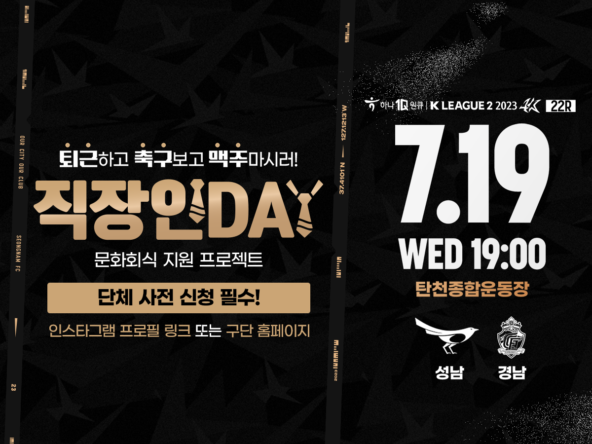 는 7월 19일(수) vs 경남FC 홈경기는성남FC「직장인 DAY」문화회식 지원 프로젝트로운영하며 사전신청하시면 다양한 혜택을 받으실 수 있으니 많은 참여바랍니다.
 
   -신청대상: 기업/단체 5명 이상 직장인
   -신청기간: ~ 2023. 7. 19.(수) 12:00까지
   -신청방법: 인스타그램 스토리, 프로필 링크 또는 성남FC 홈페이지
         ※https://seongnamfc.com/survey/0509464083229895