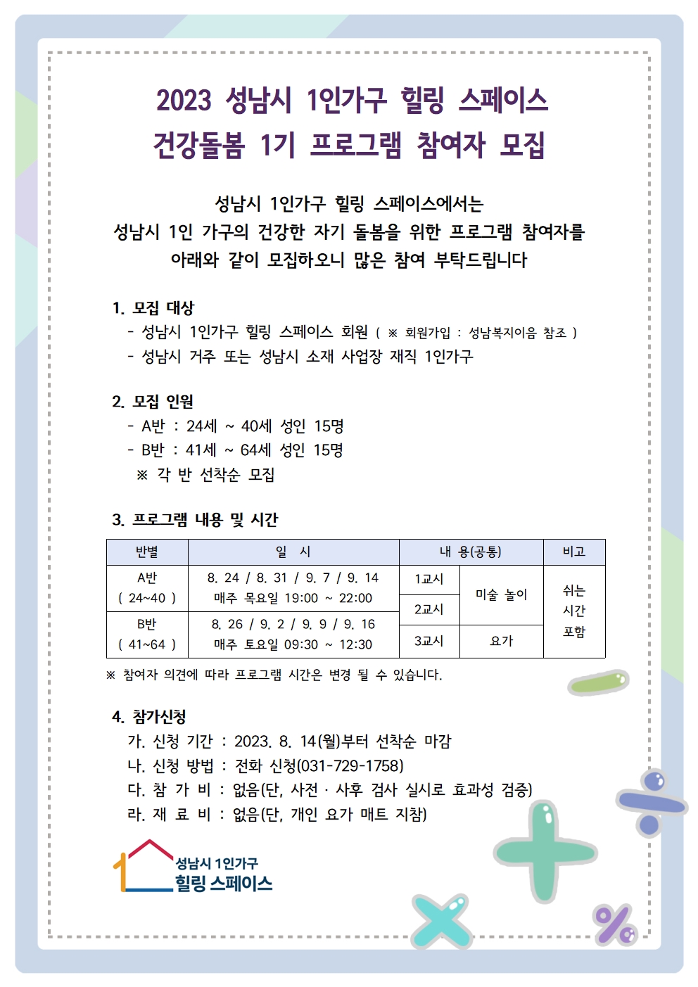    가. 사 업 명: 건강돌봄 프로그램
   나. 장    소: 성남시 1인가구 힐링 스페이스
   다. 대    상: 성남시 거주 혹은 재직 중인 성인 1인 가구(24세~64세)
   라. 일    시: 8. 21.~ 9. 16.(주 1회, 4주)(자세한 내용 붙임 참조)
   마. 접    수: 유선연락(031-729-1758)
   바. 접수기간: 2023. 8. 14. (월)~ ※ 15명 선착순 모집시 접수 종료
   바. 문    의: 성남시 1인가구 힐링 스페이스(031-729-1757~9)