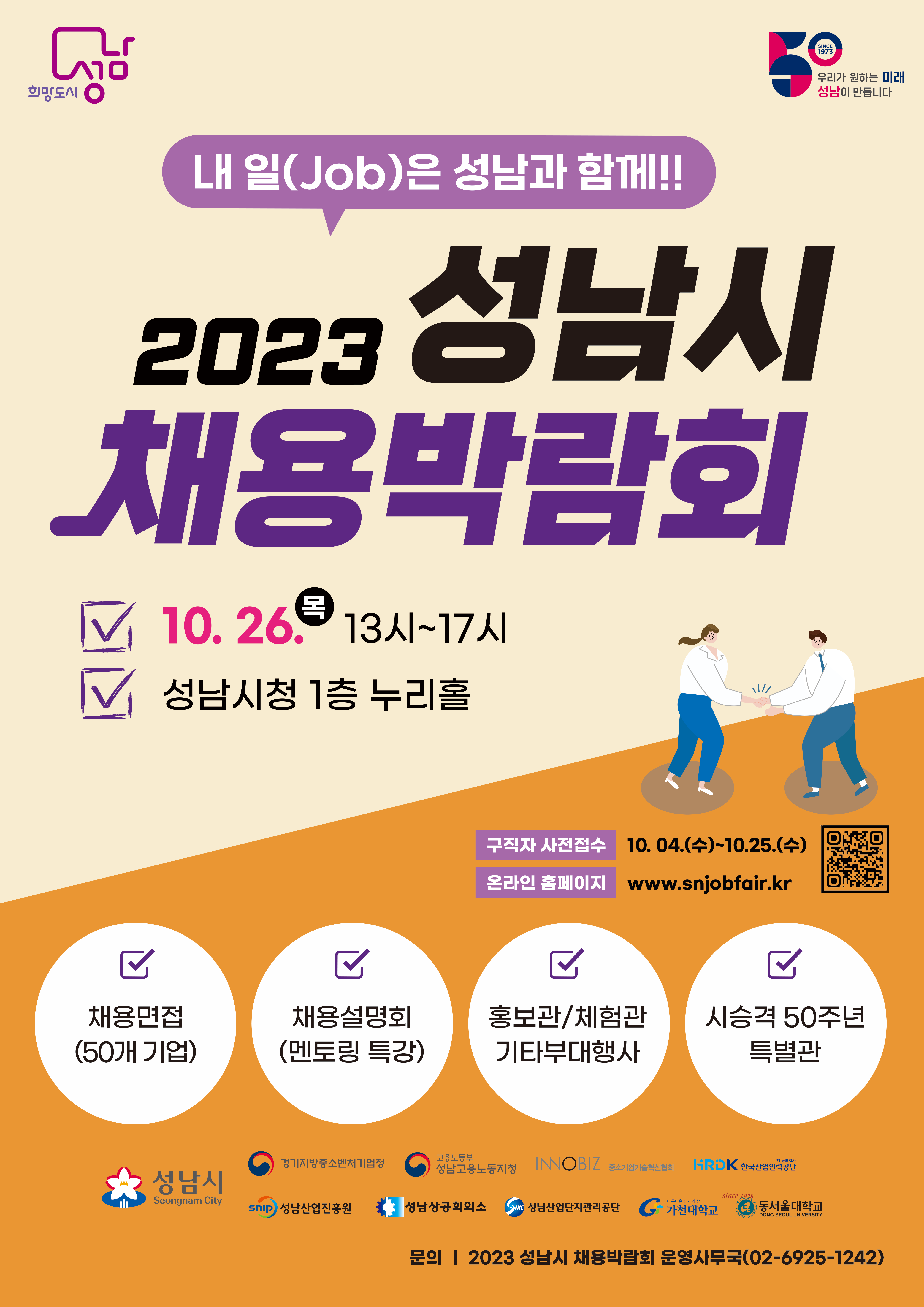 -내 일(Job)은 성남과 함께!!-
2023. 성남시 채용박람회
○ (일시 및 장소) 2023. 10. 26.(목) 13:00-17:00/ 성남시청 1층
○ (내용) 채용관(50개), 부대행사관(20개), 취업특강
○ (참여)
   - (기업) [붙임2] 참가신청서를 작성하여 email(koreajobfair2@naver.com) / fax(02-6925-1243) 송부
   - (구직자) 홈페이지 www.snjobfair.kr 접속하여 입사지원신청[신청기간: 10.4.(수)~10.25.(수)]
      ※ 사전신청 없이 현장 참여 가능
○ (문의) 성남시청 고용과(031-729-2726)
         「2023 성남시 채용박람회」 운영사무국[(주)미래를꿈꾸는사람들(☎02-6925-1242)]