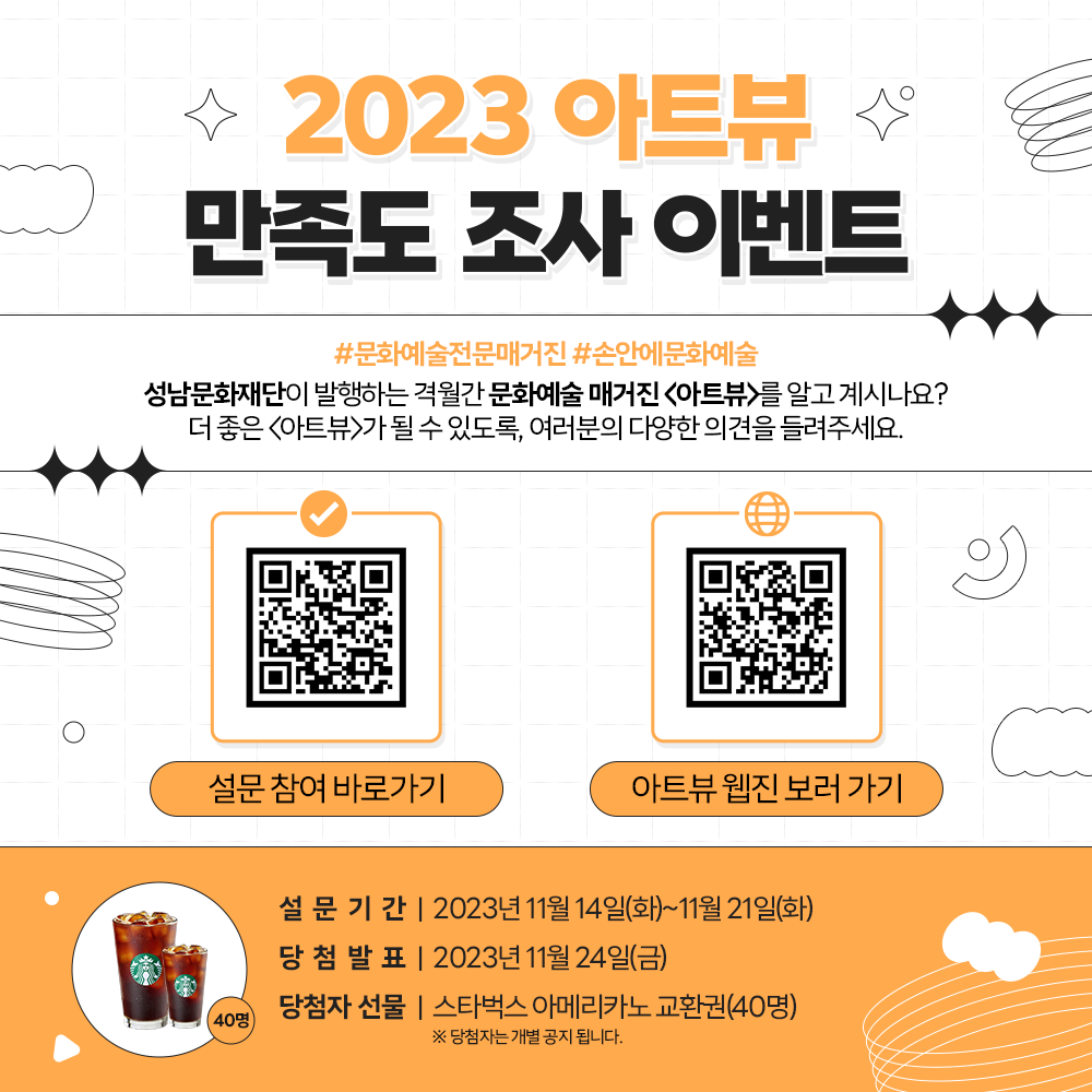 2023 아트뷰 만족도 조사 이벤트

성남문화재단이 발행하는 격월간 문화예술 매거진 <아트뷰>를 알고 계시나요?
더 좋은 <아트뷰>가 될 수 있도록 여러분의 다양한 의견을 들려주세요. 
설문기간 : 2023년 11월 14일~21일
당첨발표:2023년 11월 24일
당천자선물: 스타벅스 아메리카노 교환권(40명)
*당첨자는 개별공지