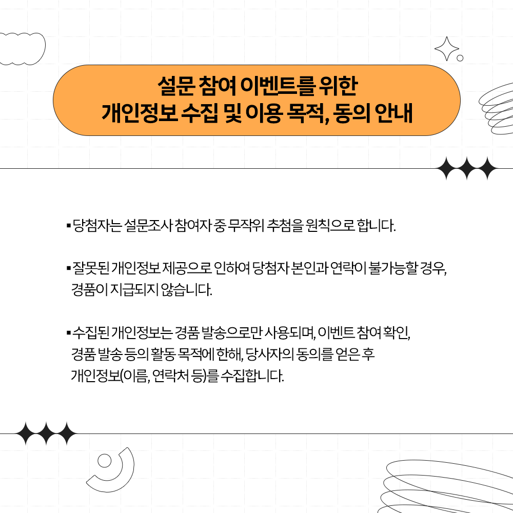 설문참여 이벤트를 위한 개인정보 수집 및 이용목적 동의
당첨자는 무작위 추첨을 원힉으로 합니다. 
잘못된 개인정보 제공시 경품이 지급되지 않습니다. 
수집된 개인정보는 경품발송으로만 사용됩니다. 