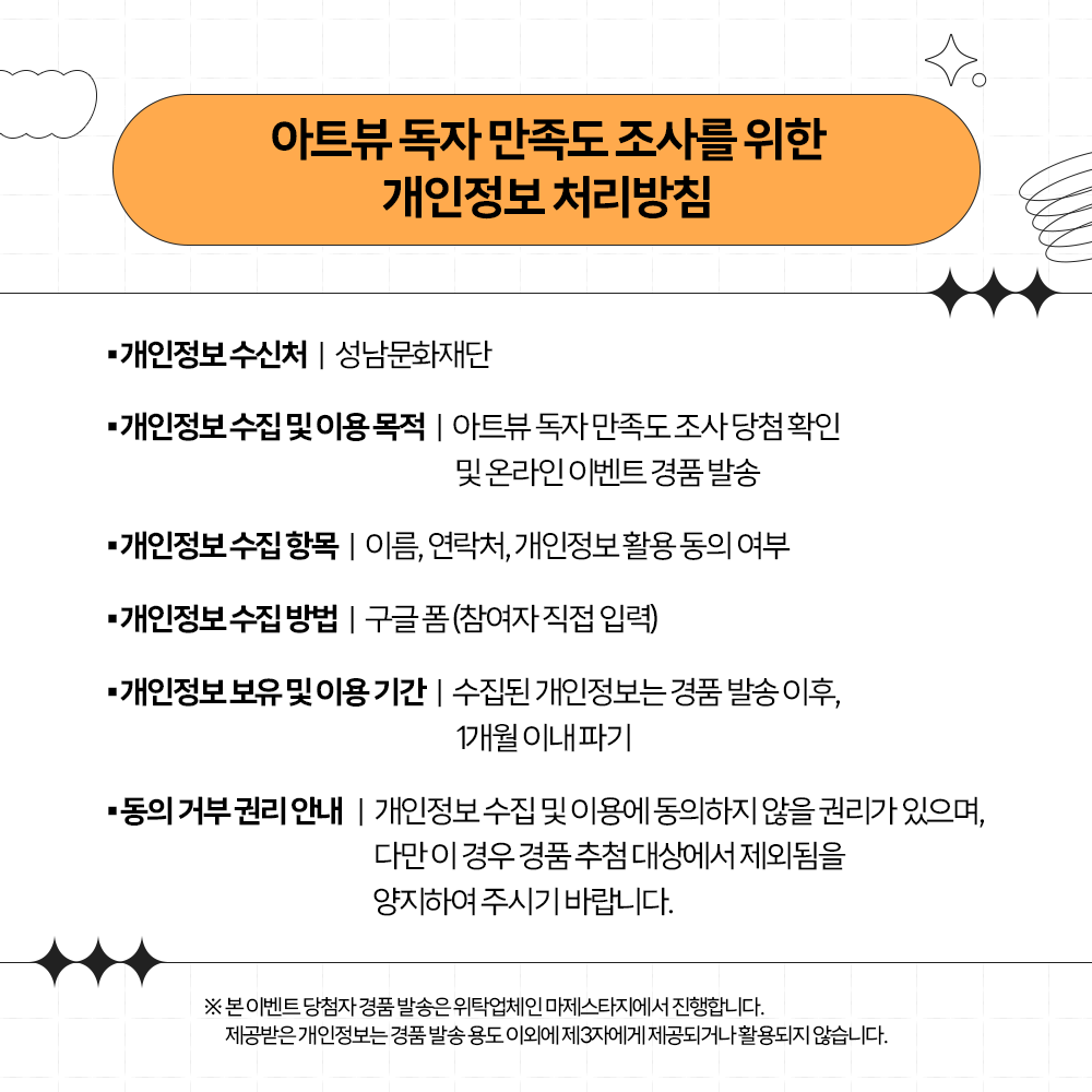 2023 아트뷰 만족도 조사 이벤트
성남문화재단이 발행하는 격월간 문화예술 매거진 <아트뷰>를 알고 계시나요?
더 좋은 <아트뷰>가 될 수 있도록 여러분의 다양한 의견을 들려주세요. 
설문기간 : 2023년 11월 14일~21일
당첨발표:2023년 11월 24일
당천자선물: 스타벅스 아메리카노 교환권(40명)
*당첨자는 개별공지