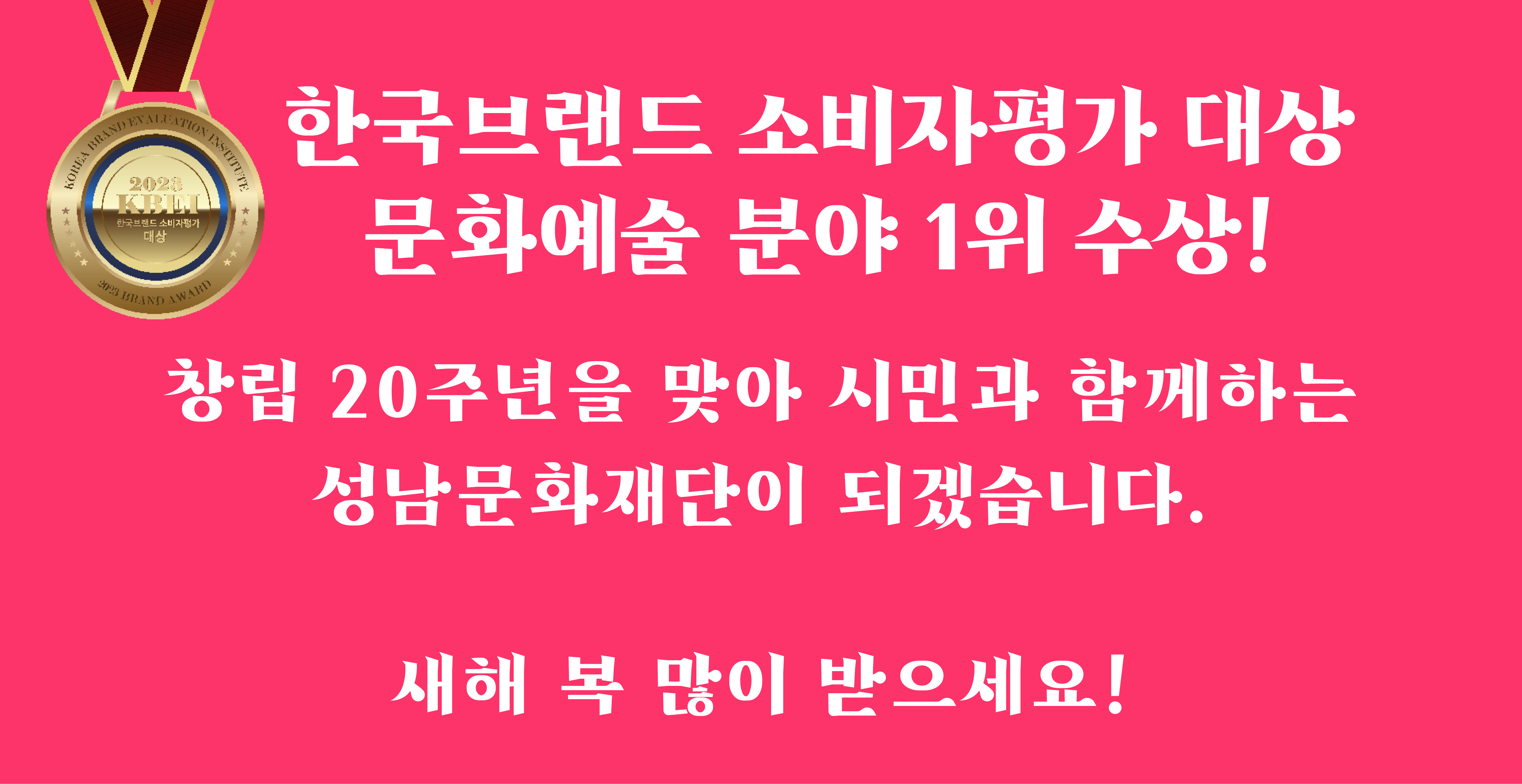 한국브랜드 소비자평가 대상
문화예술 분야 1위 수상!

창립 20주년을 맞아 시민과 함께하는
성남문화재단이 되겠습니다. 

새해 복 많이 받으세요!