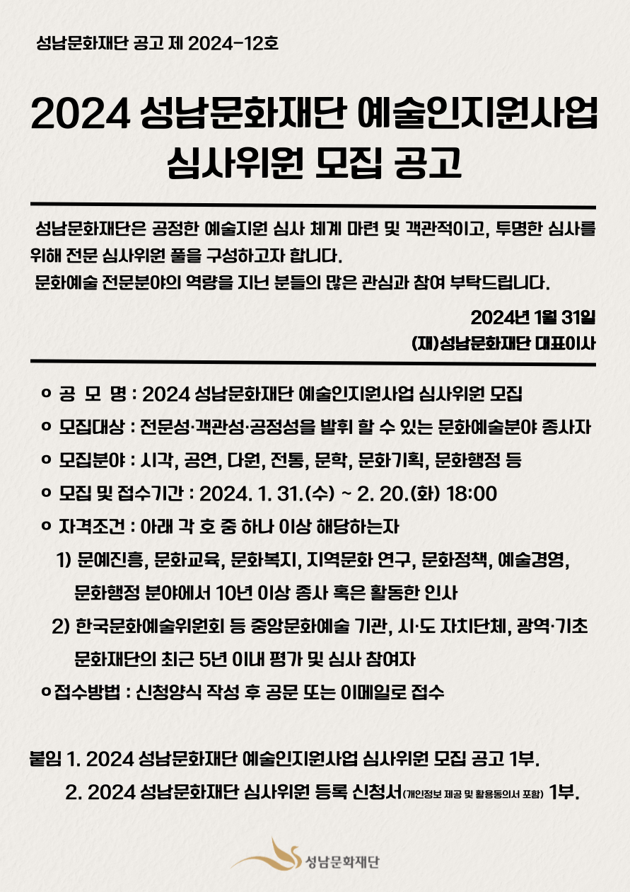 성남문화재단 공고 제 2024-12호
2024 성남문화재단 예술인지원사업
심사위원 모집 공고
 성남문화재단은 공정한 예술지원 심사 체계 마련 및 객관적이고, 투명한 심사를 위해 전문 심사위원 풀을 구성하고자 합니다. 
 문화예술 전문분야의 역량을 지닌 분들의 많은 관심과 참여 부탁드립니다.
2024년 1월 31일
(재)성남문화재단 대표이사

  ㅇ 공  모  명 : 2024 성남문화재단 예술인지원사업 심사위원 모집
  ㅇ 모집대상 : 전문성·객관성·공정성을 발휘 할 수 있는 문화예술분야 종사자
  ㅇ 모집분야 : 시각, 공연, 다원, 전통, 문학, 문화기획, 문화행정 등
  ㅇ 모집 및 접수기간 : 2024. 1. 31.(수) ~ 2. 20.(화) 18:00
  ㅇ 자격조건 : 아래 각 호 중 하나 이상 해당하는자
      1) 문예진흥, 문화교육, 문화복지, 지역문화 연구, 문화정책, 예술경영, 문화행정 분야에서 10년 이상 종사 혹은 활동한 인사
     2) 한국문화예술위원회 등 중앙문화예술 기관, 시·도 자치단체, 광역·기초문화재단의 최근 5년 이내 평가 및 심사 참여자
  ㅇ접수방법 : 신청양식 작성 후 공문 또는 이메일로 접수

붙임 1. 2024 성남문화재단 예술인지원사업 심사위원 모집 공고 1부.
        2. 2024 성남문화재단 심사위원 등록 신청서(개인정보 제공 및 활용동의서 포함) 1부.
