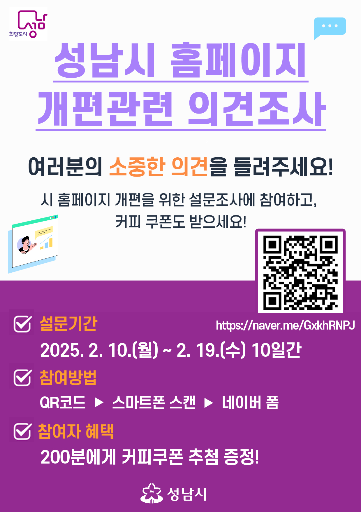 ○ 설문명칭: 성남시 홈페이지 만족도 조사 및 개편을 위한 설문조사
○ 설문기간: 2025. 2. 10.(월) ~ 2. 19.(수) 10일간  
○ 참여대상: 성남시민 및 전직원
○ 참여방법
   - 성남시 홈페이지(www.seongnam.go.kr)상단배너 클릭
   - 설문조사 페이지 접속: https://naver.me/GxkhRNPJ
○ 참여보상: 참여자 200분 추첨하여 5,000원 상당 커피쿠폰 지급