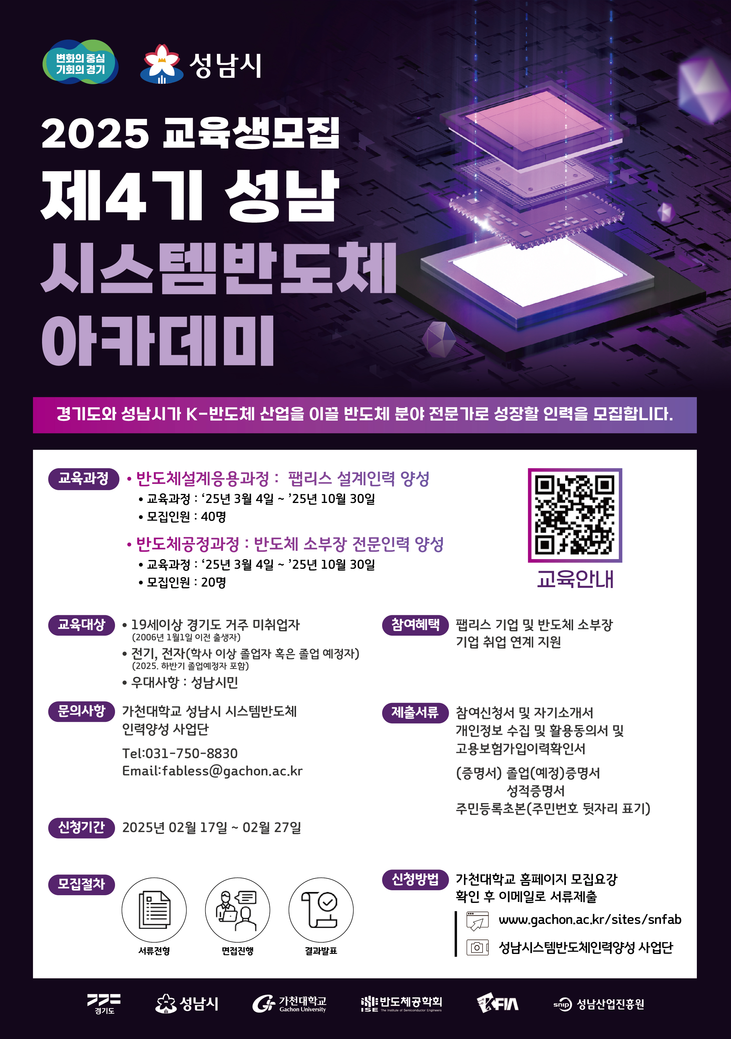 2025 교육생모집 제4기 성남 시스템반도체 아카데미

경기도와 성남시가 K-반도체 산업을 이끌 반도체 분야 전문가로 성장할 인력을 모집합니다.

교육과정
○ 반도체설계응용과정 : 팹리스 설계인력 양성
- 교육과정 : '25년 3월 4일 ~ '25년 10월 30일
- 모집인원 : 40명
○ 반도체공정과정 : 반도체 소부장 전문인력 양성
- 교육과정 : '25년 3월 4일 ~ '25년 10월 30일
- 모집인원 : 20명

교육대상
○ 19세 이상 경기도 거주 미취업자(2006년 1월 1일 이전 출생자)
○ 전기, 전자(학사 이상 졸업자 혹은 졸업 예정자) (2025 하반기 졸업예정자 포함)
○ 우대사항 : 성남시민

문의사항
가천대학교 성남시 시스템 반도체 인력양성 사업단
Tel : 031-750-8830
Email : fabless@gachon.ac.kr

신청기간
2025년 02월 17일 ~ 02월 27일

모집절차
서류전형-면접진행-결과발표

참여혜택
팹리스 기업 및 반도체 소부장 기업 취업 연계 지원

제출서류
- 참여신청서 및 자기소개서
-개인정보 수집 및 활용동의서 및 고용보험가입이력확인서
- (증명서) 졸업(예정)증명서, 성적증명서
- 주민등록초본 (주민번호 뒷자리 표기)

신청방법
- 가천대학교 홈페이지 모집요강 확인 후 이메일로 서류제출
 www.gachon.ac.kr/sites/snfab
성남시스템반도체인력양성 사업단